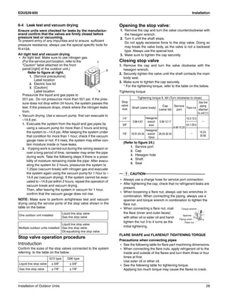 EDUS39-605 Installation
Installation of Outdoor Units 28
6-4 Leak test and vacuum drying
Ensure units were checked for leaks by the manufactur-
erand confirm that the valves are firmly closed before
pressure test or vacuuming.
To prevent entry of any impurities and to ensure sufficient
pressure resistance, always use the special specific tools for
R-410A.
Air tight test and vacuum drying
• Air tight test: Make sure to use nitrogen gas.
(For the service port location, refer to the
“Caution” label attached on the front
panel [right] of the outdoor unit.)
Refer to figure at right.
1. [Service precautions]
Label location
2. Electric box lid
3. [Caution]
Label location
Pressurize the liquid and gas pipes to
551 psi. Do not pressurize more than 551 psi. If the pres-
sure does not drop within 24 hours, the system passes the
test. If the pressure drops, check where the nitrogen leaks
from.
• Vacuum drying: Use a vacuum pump that can evacuate to
–14.6 psi.
1. Evacuate the system from the liquid and gas pipes by
using a vacuum pump for more than 2 hours and bring
the system to –14.6 psi. After keeping the system under
that condition for more than 1 hour, check if the vacuum
gauge rises or not. If it rises, the system may either con-
tain moisture inside or have leaks.
2. If piping work is carried out during the raining season or
over a long period of time, rainwater may enter the pipe
during work. Take the following steps if there is a possi-
bility of moisture remaining inside the pipe: After evacu-
ating the system for 2 hours, pressurize the system to
7.25psi (vacuum break) with nitrogen gas and evacuate
the system again using the vacuum pump for 1 hour to –
14.6 psi (vacuum drying). If the system cannot be evac-
uated to –14.6 psi within 2 hours, repeat the operation of
vacuum break and vacuum drying.
Then, after leaving the system in vacuum for 1 hour,
confirm that the vacuum gauge does not rise.
NOTE: Make sure to perform airtightness test and vacuum
drying using the service ports of the stop valve shown in the
table on the below.
Stop valve operation procedure
Introduction
Confirm the sizes of the stop valves connected to the system
referring to the table on the below.
Opening the stop valve:
1. Remove the cap and turn the valve counterclockwise with
the hexagon wrench.
2. Turn it until the shaft stops.
Do not apply excessive force to the stop valve. Doing so
may break the valve body, as the valve is not a backseat
type. Always use the special tool.
3. Make sure to tighten the cap securely.
Closing stop valve
1. Remove the cap and turn the valve clockwise with the
hexagon wrench.
2. Securely tighten the valve until the shaft contacts the main
body seal.
3. Make sure to tighten the cap securely.
* For the tightening torque, refer to the table on the below.
Tightening torque
(Refer to figure 24.)
1. Service port
2. Cap
3. Hexagon hole
4. Shaft
5. Seal
CAUTION
• Always use a charge hose for service port connection.
• After tightening the cap, check that no refrigerant leaks are
present.
• When loosening a flare nut, always use two wrenches in
combination. When connecting the piping, always use a
spanner and torque wrench in combination to tighten the
flare nut.
• When connecting a flare nut, coat
the flare (inner and outer faces)
with ether oil or ester oil and hand-
tighten the nut 3 to 4 turns as the
initial tightening.
FLARE SHAPE and FLARENUT TIGHTENING TORQUE
Precautions when connecting pipes
• See the following table for flare part machining dimensions.
• When connecting the flare nuts, apply refrigerant oil to the
inside and outside of the flares and turn them three or four
times at first.
Use ester oil or ether oil.
• See the following table for tightening torque.
Applying too much torque may cause the flares to crack.
One outdoor unit installed:
Liquid line stop valve
Gas line stop valve
Multiple outdoor units installed:
Liquid line stop valve
Gas line stop valve
Oil-equalizing line stop valve
Q72 type Q96 type
Liquid line stop valve φ 3/8” φ 3/8”
Gas line stop valve φ 7/8” φ 7/8”
1
3
2
Stop
valve
size
Tightening torque ft.-Ibf (Turn clockwise to close)
Shaft (valve body)
Cap
(valve lid)
Service
port
Flare nut
Gas line
piping
attached
to unit (1)
1/4”
3.98-4.87
Hexagonal
wrench
4mm
9.96-12.17
8.48-10.25
10.3-12.5
_
3/8” 24.1-29.4
7/8” 19.91-24.34
Hexagonal
wrench
10mm
26.55-32.45
_ 16.23-
20.65
Torque wrench
Spanner
Piping union
Flare nut
 