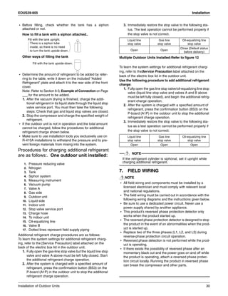 EDUS39-605 Installation
Installation of Outdoor Units 30
• Before filling, check whether the tank has a siphon
attached or not.
How to fill a tank with a siphon attached..
Other ways of filling the tank
• Determine the amount of refrigerant to be added by refer-
ring to the table, write it down on the included “Added
Refrigerant” plate and attach it to the rear side of the front
cover.
Note: Refer to Section 6-3, Example of Connection on Page
___.for the amount to be added.
1. After the vacuum drying is finished, charge the addi-
tional refrigerant in its liquid state through the liquid stop
valve service port. You must then take the following
steps: Check that gas and liquid stop valves are closed.
2. Stop the compressor and charge the specified weight of
refrigerant.
• If the outdoor unit is not in operation and the total amount
cannot be charged, follow the procedures for additional
refrigerant charge shown below.
• Make sure to use installation tools you exclusively use on
R-410A installations to withstand the pressure and to pre-
vent foreign materials from mixing into the system.
Procedures for charging additional refrigerant
are as follows:. One outdoor unit installed:
1. Pressure reducing valve
2. Nitrogen
3. Tank
4. Siphon system
5. Measuring instrument
6. Vacuum pump
7. Valve A
8. Gas side
9. Outdoor unit
10. Liquid side
11. Indoor unit
12. Stop valve service port
13. Charge hose
14. To indoor unit
15. Oil-equalizing line
16. Valve B
17. Dotted lines represent field supply piping
Additional refrigerant charge procedures are as follows:
To learn the system settings for additional refrigerant charg-
ing, refer to the [Service Precaution] label attached on the
back of the electric box lid in the outdoor unit.
1. Fully open the gas-line stop valve but the liquid line stop
valve and valve A above must be left fully closed. Start
the additional refrigerant charge operation.
2. After the system is charged with a specified amount of
refrigerant, press the confirmation button (BS3) on the
P-board (A1P) in the outdoor unit to stop the additional
refrigerant charge operation.
3. Immediately restore the stop valve to the following sta-
tus. The test operation cannot be performed properly if
the stop valve is not correct.
Multiple Outdoor Units Installed:Refer to figure 12
To learn the system settings for additional refrigerant charg-
ing, refer to theService Precaution label attached on the
back of the electric box lid in the outdoor unit.
Use the following procedure to add additional refrigerant
charge:
1. Fully open the gas line stop valve/oil-equalizing line stop
valve (liquid line stop valve and valves A and B above
must be left fully closed), and begin the additional refrig-
erant charge operation.
2. After the system is charged with a specified amount of
refrigerant, press the confirmation button (BS3) on the
P-board (A1P) in the outdoor unit to stop the additional
refrigerant charge operation.
3. Immediately restore the stop valve to the following sta-
tus as a test operation cannot be performed properly if
the stop valve is not correct:
NOTE
If the refrigerant cylinder is siphonal, set it upright while
charging additional refrigerant.
7. FIELD WIRING
NOTE
• All field wiring and components must be installed by a
licensed electrician and must comply with relevant local
and national regulations.
• The field wiring must be carried out in accordance with the
following wiring diagrams and the instructions given below.
• Be sure to use a dedicated power circuit. Never use a
power supply shared by another appliance.
• This product’s reversed phase protection detector only
works when the product started up.
• The reversed phase protection detector is designed to stop
the product in the event of an abnormalities when the prod-
uct is started up.
• Replace two of the three phases (L1, L2, and L3) during
reverse-phase protection circuit operation.
• Reversed phase detection is not performed while the prod-
uct is operating.
• If there exists the possibility of reversed phase after an
momentary black out and the power goes on and off while
the product is operating, attach a reversed phase protec-
tion circuit locally. Running the product in reversed phase
can break the compressor and other parts.
There is a siphon tube
inside, so there is no need
to turn the tank upside-down.
Fill with the tank upright.
Fill with the tank upside-down.
Liquid line
stop valve
Gas line
stop valve
Oil-equalizing line
stop valve
Open Open
Close (Default status
before delivery)
Liquid line
stop valve
Gas line
stop valve
Oil-equalizing line
stop valve
Open Open Open
 
