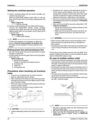 Installation EDUS39-605
33 Installation of Outdoor Units
Setting the cool/heat operation
1. Perform cool/heat setting with the remote controller con-
nected to the indoor unit.
Keep the COOL/HEAT selector switch (DS1) on the out-
door unit PC board (A1P) at the factory setting position IN/
D UNIT.
Refer to figure 18.
1. 1 = Remote controller
2. Perform cool/heat setting with the COOL/HEAT selector.
Connect the COOL/HEAT selector remote controller
(optional) to the A/B/C terminals and set the COOL/HEAT
selector switch (DS1) on the outdoor unit PC board (A1P)
to OUT/D UNIT.
Refer to figure 19.
1. 1 = COOL/HEAT selector
NOTE
For low-noise operation, it is necessary to obtain the
optional External Control Adaptor for Outdoor Unit.
For details, see the installation manual attached to the
adaptor.
Picking power line and transmission line
• Be sure to let the power line and the transmission line pass
through a conduit hole.
• Pick the power line from the upper hole on the front position
of the main unit.
Refer to figure 20.
1. Electric wiring diagram
Printed on the back of the electric box lid.
2. Knockout hole
3. Power line
4. Transmission line
Precautions when knocking out knockout
holes
• To punch out a knockout hole, hit it with a hammer.
• Open an appropriate hole as needed.
• After knocking out the holes, we recommend you paint
the edges and areas around the edges using the repair
paint to prevent rusting.
• Power line: Open a knockout hole as shown at left and
connect it using a conduit.
• Transmission line: Connect it using a conduit in the
knockout hole on the right.
CAUTION
• Always adequately protect and insulate the power wir-
ing.
• Outside the unit, make sure the weak electric wiring (i.e.
for the remote control, between units, etc.) and the
strong electric wiring do not pass near each other, keep-
ing them at least 50 mm apart. Proximity may cause
electrical interference, malfunctions, and breakage.
• Be sure to connect the power wiring to the power wiring
terminal block and secure it as described in 7-4 Field line
connection.
• Inter-unit wiring should be secured as described in 7-4
Field line connection.
• Secure the wiring with the accessory clamps so that
it does not touch the piping.
• Make sure the wiring and the electric box lid do not
stick up above the structure, and close the cover
firmly.
WARNING
• Never connect a 200 volt line to the terminal block of the
interconnecting wiring because doing so damages the
entire system.
• The wiring from the indoor units must be connected to the
F1/F2 (In-Out) terminals on the PC board in the outdoor
unit.
For the above wiring, always use vinyl cords with AWG 18-16
sheath or cables (2 core wires). (3 core wire cables are allow-
able for COOL/HEAT selector only.)
[In case of multiple outdoor units]
• The interconnecting wiring between the outdoor units in the
same pipe line must be connected to the Q1/Q2 (Out Multi)
terminals. Connecting the wires to the (Out-Out) terminals
results in system malfunction.
• The wiring for the other lines must be connected to the F1/
F2 (Out-Out) terminals of the P-board in the outdoor unit to
which the interconnecting wiring for the indoor units is con-
nected.
• The base unit is the outdoor unit to which the interconnect-
ing wiring for the indoor units is connected.
• The interconnecting wiring between the outdoor units must
be 100ft. maximum length .
NOTE
• Be sure to keep the power line and transmission line
apart from each other.
• Be careful about polarity of the transmission line.
• Make sure that the transmission line is clamped as
shown in the figure in chapter Section 7-4 Field Line
Connection. .
Burr
Knockout hole
Left side Right side
Lock nut
Conduit
mounting
plate
Conduit
Electric box
(A1P)
Use the accessory clamps (1)
to retain them to the electric box.
Vinyl tube
(Accessory)
 