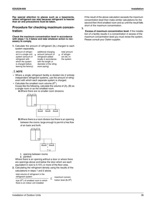 EDUS39-605 Installation
Installation of Outdoor Units 36
Pay special attention to places such as a basements,
where refrigerant can stay because refrigerant is heavier
than air and precautions must be taken.
Procedure for checking maximum concen-
tration:
Check the maximum concentration level in accordance
with steps 1 to 4 below and take whatever action is nec-
essary to comply.
1. Calculate the amount of refrigerant (Ib.) charged to each
system separately.
NOTE
• Where a single refrigerant facility is divided into 2 entirely
independent refrigerant systems, use the amount of refrig-
erant with which each separate system is charged.
• Calculate the smallest room volume (ft3 )
Incase like the following, calculate the volume of (A), (B) as
a single room or as the smallest room.
A.Where there are no smaller room divisions
B.Where there is a room division but there is an opening
between the rooms large enough to permit a free flow
of air back and forth.
1. opening between rooms
2. partition
Where there is an opening without a door or where there
are openings above and below the door which are each
equivalent in size to 0.15% or more of the floor area.
2. Calculating the refrigerant density using the results of the
calculations in steps 1 and 2 above.
If the result of the above calculation exceeds the maximum
concentration level then make similar calculations for the
second then third smallest room and so until the result falls
short of the maximum concentration.
3.
Excess of maximum concentration level: If the installa-
tion of a facility results in a concentration in excess of the
maximum concentration level you must revise the system.
Please consult your Daikin supplier.
amount of refriger-
ant in a single unit
system (amount of
refrigerant with
which the system
is charged before
leaving the factory)
+
additional charging
amount (amount of
refrigerant added
locally in accordance
with the length or
diameter of the refrig-
erant piping)
=
total amount
of refriger-
ant (Ib.) in
the system
total volume of refrigerant in the
refrigerant system
≤ maximum concen-
tration level (Ib./ft3
)size (ft3 ) of smallest room in which
there is an indoor unit installed
1
2
 