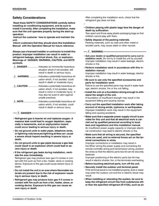 EDUS39-605 Installation
Installation of Outdoor Units 40
Safety Considerations
Read these SAFETY CONSIDERATIONS carefully before
installing air conditioning equipment, and be sure to
install it correctly. After completing the installation, make
sure that the unit operates properly during the start-up
operation.
Instruct the customer how to operate and maintain the
unit.
Inform customers that they should store this Installation
Manual with the Operation Manual for future reference.
Always use a licensed installer or contractor to install this
product. Improper installation can result in water or
refrigerant leakage, electrical shock, fire, or explosion.
Meanings of DANGER, WARNING, CAUTION, and NOTE
symbols:
DANGER ................ Indicates an imminently hazardous
situation which,if not avoided, will
result in death or serious injury.
WARNING.............. Indicates a potentially hazardous sit-
uation which, if not avoided, could
result in death or moderate injury.
CAUTION ............... Indicates a potentially hazardous sit-
uation which, if not avoided, may
result in minor or moderate injury. It
may also be sued to alert against
unsafe practices.
NOTE...................... Indicates a potentially hazardous sit-
uation which, if not avoided, could
result in death or serious injury.
DANGER
• Refrigerant gas is heavier air and replaces oxygen. A
massive leak could lead to oxygen depletion, espe-
cially in basements, and an asphyxiation hazard
could occur leading to serious injury or death.
• Do not ground units to water pipes, telephone wires,
or lightning rods because lightning strikes can cause
a severe shock hazard resulting in severe injury or
death.
• Do not ground units to gas pipes because a gas leak
could result in an explosion which could lead to se-
vere injury or death.
• If the refrigerant gas leaks during installation, venti-
late the area immediately.
Refrigerant gas may produce toxic gas if it comes in con-
tact with fire such as from a fan, heater, stove or cooking
device. Exposure to this gas could cause severe injury or
death.
• Do not install the unit in an area where flammable ma-
terials are present due to the risk of explosion result-
ing in serious injury or death.
• Refrigerant gas may produce toxic gas if it comes in
contact with fire such as from a fan, heater, stove, or
cooking device. Exposure to this gas can cause se-
vere injury or death.
After completing the installation work, check that the
refrigerant gas does not leak.
•
• Children playing with plastic bags face the danger of
death by suffocation.
Tear apart and throw away plastic packaging bags so that
children cannot play with them.
• Safely dispose of the packing materials.
Packing materials, such as nails and other metal or
wooden parts, may cause stabs or other injuries.
WARNING
• Ask your dealer or qualified personnel to carry out in-
stallation work. Do not try to install the unit by yourself.
Improper installation may result in water leakage, electric
shocks or fire.
• Perform installation work in accordance with this in-
stallation manual.
Improper installation may result in water leakage, electric
shocks or fire.
• Be sure to use only the specified accessories and
parts for installation work.
Failure to use the specified parts may result in water leak-
age, electric shocks, fire or the unit falling.
• Install the unit on a foundation strong enough to with-
stand the weight of the unit.
A foundation of insufficient strength may result in the
equipment falling and causing injuries.
• Carry out the specified installation work after taking
account of strong winds, typhoons or earthquakes.
Improper installation work may result in the equipment
falling and causing accidents.
• Make sure that a separate power supply circuit is pro-
vided for this unit and that all electrical work is car-
ried out by qualified personnel according to local
laws and regulations and this installation manual.
An insufficient power supply capacity or improper electri-
cal construction may lead to electric shocks or fire.
• Make sure that all wiring is secured, the specified
wires are used, and no external forces act on the ter-
minal connections or wires.
Improper connections or installation may result in
fire.When wiring the power supply and connecting the
remote controller wiring and transmission wiring, position
the wires so that the electric parts box lid can be securely
fastened.
Improper positioning of the electric parts box lid may
result in electric shocks, fire, or the terminals overheating.
• Before touching electrical parts, turn off the unit.
• Securely install the outdoor unit terminal panel.
If the terminal panel is not installed properly, dust or water
may enter the outdoor unit and fire or electric shock may
result.
• When installing or relocating the system, be sure to
keep the refrigerant circuit free from substances oth-
er than the specified refrigerant (R-410A), such as air.
 