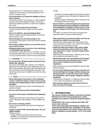 Installation EDUS39-605
41 Installation of Outdoor Units
Any presence of air or other foreign substance in the
refrigerant circuit causes an abnormal pressure rise or
rupture, resulting in injury.
• Do not reconstruct or change the settings of the pro-
tection devices.
If the pressure switch, thermal switch, or other protection
device is shorted and operated forcibly, or parts other
than those specified by Daikin are used, fire or explosion
may result.
• Do not touch the switch with wet fingers.
Touching a switch with wet fingers can cause electric
shock.
• Be sure to install an ground leakage breaker.
Failure to install an ground leakage breaker may result in
electric shocks, or fire.
• Heat exchanger fins are sharp enough to cut.
To avoid injury wear glove or cover the fins when working
around them.
• Do not allow children to play on or around the unit as
they could be injured.
• Refrigerant pipes may be very hot or very cold during
or immediately after operation.
Touching them could result in burns or frostbite. To avoid
injury give the pipes time to return to normal temperature
or, if you must touch them, be sure to wear proper gloves.
CAUTION
• Do not touch the refrigerant pipes during and imme-
diately after operation.
During and immediately after operation, the refrigerant
pipes may be hot and may be cold, depending on the con-
dition of the refrigerant flowing through the refrigerant pip-
ing, compressor, and other refrigerant cycle parts. Your
hands may suffer burns or frostbite if you touch the refrig-
erant pipes.
NOTE
• While following the instructions in this installation
manual, install drain piping in order to ensure proper
drainage and insulate piping in order to prevent con-
densation.
Improper drain piping may result in water leakage and
property damage.
• Be very careful about product transportation.
• Do not turn off the power immediately after stopping op-
eration.
Always wait at least five minutes before turning off the
power. Otherwise, water leakage or other problems can
occur.
• Do not use a charging cylinder.
Using a charging cylinder may cause the refrigerant to
deteriorate.
• Systems using R-410A must be kept clean, dry, and
tightly installed.
A.Clean and dry:
Foreign materials (including mineral oils such as
SUNISO oil or moisture) should be prevented from get-
ting mixed into the system.
B.Tight:
R-410A can contribute slightly to the greenhouse effect
if it is released so be sure to check the tightness of the
installation.
Read the chapter “Refrigerant piping” carefully and fol-
low these procedures correctly.
• Since R-410A is a mixed refrigerant, the required ad-
ditional refrigerant must be charged in its liquid state.
If the refrigerant is charged in a state of gas, its com-
position changes and the system will not work prop-
erly.
The indoor unit uses R-410A and all connected units
require the same to ensure normal operation.
• Take precautions to prevent the outdoor unit from be-
ing used as a shelter by small animals.
Small animals making contact with electrical parts can
cause malfunctions, smoke, or fire. Advise the customer
to keep the area around the unit clean.
• Install the indoor and outdoor units, power supply
wires and transmission wires at least 3.5 ft. away
from televisions or radios to prevent image interfer-
ence or noise.
Depending on the radio waves, a distance of 3.5 ft. may
not be sufficient to eliminate the noise.
• Dismantling of the unit, and treatment of the refriger-
ant, oil, and other parts should be done in accor-
dance with the relevant local and national
regulations.
• Radio interference may result if installed too close to other
electrical devices.
• Do not use the following tools that are used with con-
ventional refrigerants: Gauge manifold, charge hose,
gas leak detector, reverse flow check valve, refriger-
ant charge base, vacuum gauge, refrigerant recovery
equipment.
If conventional refrigerants or refrigerator oils are mixed
in the R-410A, the refrigerant may deteriorate.
• Never perform piping connection work for the out-
door unit when it is raining.
1. INTRODUCTION
This manual provides installation instructions for Daikin
REYQ-M series VRV inverters designed for outdoor
installation and used for cooling and heatpump applica-
tions.
The REYQ-M units can be combined with Daikin VRV
series indoor units and
these instructions describeunpacking, installing, and
connecting the REYQ-M units. Installation of the indoor
units is not described in this manual. Always refer to the
specific installation manual supplied a unit for its instal-
lation.
 