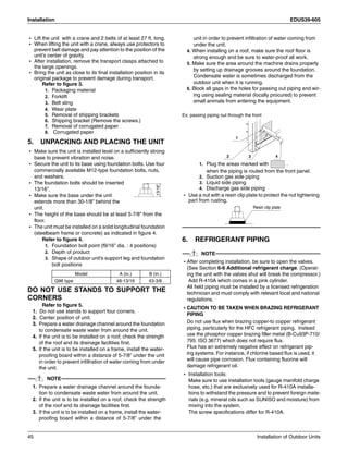 Installation EDUS39-605
45 Installation of Outdoor Units
• Lift the unit with a crane and 2 belts of at least 27 ft. long.
• When lifting the unit with a crane, always use protectors to
prevent belt damage and pay attention to the position of the
unit’s center of gravity.
• After installation, remove the transport clasps attached to
the large openings.
• Bring the unit as close to its final installation position in its
original package to prevent damage during transport.
Refer to figure 3.
1. Packaging material
2. Forklift
3. Belt sling
4. Wear plate
5. Removal of shipping brackets
6. Shipping bracket (Remove the screws.)
7. Removal of corrugated paper
8. Corrugated paper
5. UNPACKING AND PLACING THE UNIT
• Make sure the unit is installed level on a sufficiently strong
base to prevent vibration and noise.
• Secure the unit to its base using foundation bolts. Use four
commercially available M12-type foundation bolts, nuts,
and washers.
• The foundation bolts should be inserted
13/16”.
• Make sure the base under the unit
extends more than 30-1/8” behind the
unit.
• The height of the base should be at least 5-7/8” from the
floor.
• The unit must be installed on a solid longitudinal foundation
(steelbeam frame or concrete) as indicated in figure 4.
Refer to figure 4.
1. Foundation bolt point (f9/16” dia. : 4 positions)
2. Depth of product
3. Shape of outdoor unit’s support leg and foundation
bolt positions
DO NOT USE STANDS TO SUPPORT THE
CORNERS
Refer to figure 5.
1. Do not use stands to support four corners.
2. Center position of unit.
3. Prepare a water drainage channel around the foundation
to condensate waste water from around the unit.
4. If the unit is to be installed on a roof, check the strength
of the roof and its drainage facilities first.
5. If the unit is to be installed on a frame, install the water-
proofing board within a distance of 5-7/8” under the unit
in order to prevent infiltration of water coming from under
the unit.
NOTE
1. Prepare a water drainage channel around the founda-
tion to condensate waste water from around the unit.
2. If the unit is to be installed on a roof, check the strength
of the roof and its drainage facilities first.
3. If the unit is to be installed on a frame, install the water-
proofing board within a distance of 5-7/8” under the
unit in order to prevent infiltration of water coming from
under the unit.
4. When installing on a roof, make sure the roof floor is
strong enough and be sure to water-proof all work.
5. Make sure the area around the machine drains properly
by setting up drainage grooves around the foundation.
Condensate water is sometimes discharged from the
outdoor unit when it is running.
6. Block all gaps in the holes for passing out piping and wir-
ing using sealing material (locally procured) to prevent
small animals from entering the equipment.
Ex: passing piping out through the front
1. Plug the areas marked with .
when the piping is routed from the front panel.
2. Suction gas side piping
3. Liquid side piping
4. Discharge gas side piping
• Use a nut with a resin clip plate to protect the nut tightening
part from rusting.
6. REFRIGERANT PIPING
NOTE
• After completing installation, be sure to open the valves.
(See Section 6-6 Additional refrigerant charge. (Operat-
ing the unit with the valves shut will break the compressor.)
Add R-410A which comes in a pink cylinder.
All field piping must be installed by a licensed refrigeration
technician and must comply with relevant local and national
regulations.
• CAUTION TO BE TAKEN WHEN BRAZING REFRIGERANT
PIPING
Do not use flux when brazing copper-to copper refrigerant
piping, particularly for the HFC refrigerant piping. Instead
use the phosphor copper brazing filler metal (B-Cu93P-710/
795: ISO 3677) which does not require flux.
Flux has an extremely negative effect on refrigerant pip-
ing systems. For instance, if chlorine based flux is used, it
will cause pipe corrosion. Flux containing fluorine will
damage refrigerant oil.
• Installation tools:
Make sure to use installation tools (gauge manifold charge
hose, etc.) that are exclusively used for R-410A installa-
tions to withstand the pressure and to prevent foreign mate-
rials (e.g. mineral oils such as SUNISO and moisture) from
mixing into the system.
The screw specifications differ for R-410A.
Model A (in.) B (in.)
Q96 type 48-13/16 43-3/8
13/16”
1
2 3 4
Resin clip plate
 