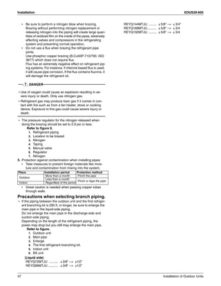Installation EDUS39-605
47 Installation of Outdoor Units
• Be sure to perform a nitrogen blow when brazing.
Brazing without performing nitrogen replacement or
releasing nitrogen into the piping will create large quan-
tities of oxidized film on the inside of the pipes, adversely
affecting valves and compressors in the refrigerating
system and preventing normal operation.
• Do not use a flux when brazing the refrigerant pipe
joints.
Use phosphor copper brazing (B-Cu93P-710/795: ISO
3677) which does not require flux.
Flux has an extremely negative effect on refrigerant pip-
ing systems. For instance, if chlorine based flux is used,
it will cause pipe corrosion. If the flux contains fluorine, it
will damage the refrigerant oil.
DANGER
• Use of oxygen could cause an explosion resulting in se-
vere injury or death. Only use nitrogen gas.
• Refrigerant gas may produce toxic gas if it comes in con-
tact with fire such as from a fan heater, stove or cooking
device. Exposure to this gas could cause severe injury or
death.
• The pressure regulator for the nitrogen released when
doing the brazing should be set to 2.9 psi or less.
Refer to figure 9.
1. Refrigerant piping
2. Location to be brazed
3. Nitrogen
4. Taping
5. Manual valve
6. Regulator
7. Nitrogen
5. Protection against contamination when installing pipes:
• Take measures to prevent foreign materials like mois-
ture and contamination from mixing into the system.
• Great caution is needed when passing copper tubes
through walls.
Precautions when selecting branch piping.
• If the piping between the outdoor unit and the first refriger-
ant branching kit is 295 ft. or longer, be sure to enlarge the
main pipe in the liquid-side piping.
Do not enlarge the main pipe in the discharge-side and
suction-side piping.
Depending on the length of the refrigerant piping, the
power may drop but you still may enlarge the main pipe.
Refer to figure.
1. Outdoor unit
2. Main pipe
3. Enlarge
4. The first refrigerant branching kit.
5. Indoor unit
6. BS unit
[Liquid side]
REYQ72MTJU .......... φ 3/8” -- φ1/2”
REYQ96MTJU ........... φ 3/8” -- φ1/2”
REYQ144MTJU ......... φ 5/8” -- φ 3/4”
REYQ168MTJU.......... φ 5/8” -- φ 3/4
REYQ192MTJU ......... φ 5/8” -- φ 3/4
Place Installation period Protection method
Outdoor
More than a month Pinch the pipe
Less than a month
Pinch or tape the pipe
Indoor Regardless of the period
 