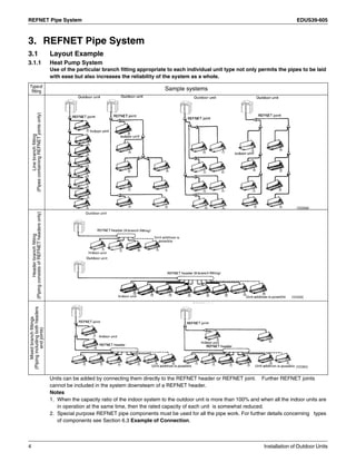 REFNET Pipe System EDUS39-605
4 Installation of Outdoor Units
3. REFNET Pipe System
3.1 Layout Example
3.1.1 Heat Pump System
Use of the particular branch fitting appropriate to each individual unit type not only permits the pipes to be laid
with ease but also increases the reliability of the system as a whole.
Units can be added by connecting them directly to the REFNET header or REFNET joint. Further REFNET joints
cannot be included in the system downsteam of a REFNET header.
Notes
1. When the capacity ratio of the indoor system to the outdoor unit is more than 100% and when all the indoor units are
in operation at the same time, then the rated capacity of each unit is somewhat reduced.
2. Special purpose REFNET pipe components must be used for all the pipe work. For further details concerning types
of components see Section 6.3 Example of Connection.
Typeof
fitting Sample systems
Linebranchfitting
(PipescontainingREFNETjointsonly)
Headerbranchfitting
(PipingconsistsofREFNETheadersonly)
Mixedbranchfittings
(Pipingincludingbothheaders
andjoints)
 