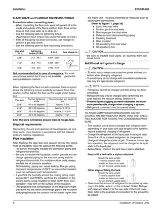 Installation EDUS39-605
51 Installation of Outdoor Units
FLARE SHAPE and FLARENUT TIGHTENING TORQUE
Precautions when connecting pipes:
• When connecting the flare nuts, apply refrigerant oil to the
inside and outside of the flares and turn them three or four
times at first. (Use ester oil or ether oil.)
• See the following table for tightening torque.
(Applying too much torque may cause the flares to crack.)
• After all the piping has been connected, use nitrogen to
perform a gas leak check.
• See the following table for flare machining dimensions:
Not recommended but in case of emergency: You must
use a torque wrench but if one is not available, use the fol-
lowing installation method:
When tightening the flare nut with a spanner, there is a point
where the tightening torque suddenly increases. From that
position, further tighten the flare nut the angle shown below:
(in.)
After the work is finished, ensure there is no gas leak.
Disposal requirements
Dismantling the unit and treatment of the refrigerant, oil, and
other parts, must be done in accordance with the relevant
local and national regulations.
Pipe insulation
After finishing the leak test and vacuum drying, the piping
must be insulated. Take into account the following points:
• Be sure to thoroughly insulate the connection piping and
refrigerant branch kits.
• Be sure to insulate the liquidside, suction gasside and dis-
charge gasside piping for the inter-unit piping and the
refrigerant branch kits. For multiple outdoor units, always
insulate the oil pressure equalizer.
Not insulating piping can cause leaking. The gas piping
can reach temperatures of 250°F so ensure the insulation
used can withstand such temperatures.
• If you think the humidity around the cooling piping might
exceed 86°F and RH80%, reinforce the insulation on the
cooling piping using insulation at least 13/16” thick. Con-
densation may form on the surface of the insulation.
• Any possibility that condensation on the stop valve might
drip down into the indoor unit through gaps in the insulation
and piping because the outdoor unit is located higher than
the indoor unit, must be prevented by measures such as
caulking the connections. .
(Refer to figure 11, page 38)
1. Liquid line stop valve
2. Suction gas line stop valve
3. Discharge gas line stop valve
4. Outer-to-inner interconnecting piping
5. Caulking treatment
6. Heat insulator
7. Oil-equalizing line stop valve
8. Oil-equalizing line
CAUTION
• Be sure to insulate local pipes, as touching them can
cause burns.
Additional refrigerant charge
CAUTION
• To avoid injury, always use protective gloves and eye pro-
tection when charging refrigerant.
• To avoid injury, do not charge with unsuitable substances.
Use only the appropriate refrigerant.
NOTE
• Refrigerant cannot be charged until field wiring has been
completed.
• Refrigerant may only be charged after performing the
Leak test and the vacuum drying, Section 6-4.
• Prevent liquid slugging by never exceeded the maxi-
mum permissable charge when charging a system.
• Refrigerant containers must be opened slowly.
TO AVOID COMPRESSOR BREAKDOWN, DO NOT
CHARGE THE REFRIGERANT MORE THAN THE SPECI-
FIED AMOUNT FOR RAISING THE CONDENSING PRES-
SURE.
• This outdoor unit is factory charged with refrigerant and
depending on pipe sizes and pipe lengths some systems
require additional charging of refrigerant.
• Charge the refrigerant to the liquid pipe in its liquid state.
Since R-410A is a mixed refrigerant, its composition
changes if charged in a state of gas. To ensure normal sys-
tem operation, the refrgerant must be charged in its liquid
state to the liquid pipe.
• Before filling, check if the tank has a siphon attached.
How to fill a tank with a siphon attached:
Other ways of filling the tank
• Determine the amount of refrigerant to be added by refer-
ring to the table, write it on the included “Added Refriger-
ant” plate and attach it to the rear side of the front cover.
Note: refer to the example of connection for the amount to
be added.
pipe size
(in.)
tightening
torque (ft.-Ibf)
A (in.) flare shape (in.)
φ3/8” 24.1 - 29.4 0.504 - 0.520
φ1/2” 36.5 - 44.5 0.638 - 0.654
φ5/8” 45.6 - 55.6 0.760 - 0.776
Pipe size Further tightening
angle
Recommended arm length of
tool
φ3/8” 60 to 90 degrees Approx. 7-7/8
φ1/2” 30 to 60 degrees Approx. 9-13/16
φ5/8” 30 to 60 degrees Approx. 11-13/16
φ3/4” 20 to 35 degrees Approx. 17-3/4
R=0.016-0.031
45 ±2
90 ±2
A
There is a siphon tube
inside, so there is no need
to turn the tank upside-down.
Fill with the tank upright.
There is a siphon tube
inside, so there is no need
to turn the tank upside-down.
Fill with the tank upright.
 