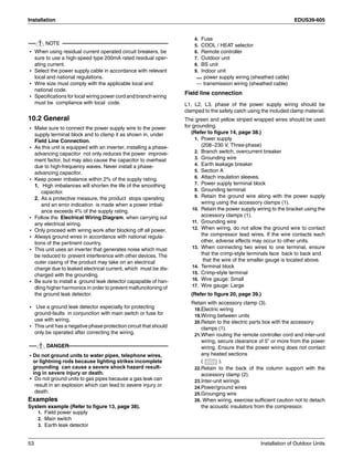Installation EDUS39-605
53 Installation of Outdoor Units
NOTE
• When using residual current operated circuit breakers, be
sure to use a high-speed type 200mA rated residual oper-
ating current.
• Select the power supply cable in accordance with relevant
local and national regulations.
• Wire size must comply with the applicable local and
national code.
• Specifications for local wiring power cord and branch wiring
must be compliance with local code.
10.2 General
• Make sure to connect the power supply wire to the power
supply terminal block and to clamp it as shown in, under
Field Line Connection.
• As this unit is equipped with an inverter, installing a phase-
advancing capacitor not only reduces the power improve-
ment factor, but may also cause the capacitor to overheat
due to high-frequency waves. Never install a phase-
advancing capacitor.
• Keep power imbalance within 2% of the supply rating.
1. High imbalances will shorten the life of the smoothing
capacitor.
2. As a protective measure, the product stops operating
and an error indication is made when a power imbal-
ance exceeds 4% of the supply rating.
• Follow the Electrical Wiring Diagram. when carrying out
any electrical wiring.
• Only proceed with wiring work after blocking off all power.
• Always ground wires in accordance with national regula-
tions of the pertinent country.
• This unit uses an inverter that generates noise which must
be reduced to prevent interference with other devices. The
outer casing of the product may take on an electrical
charge due to leaked electrical current, which must be dis-
charged with the grounding.
• Be sure to install a ground leak detector capapable of han-
dling higher harmonics in order to prevent malfuncitoning of
the ground leak detector.
• Use a ground leak detector especially for protecting
ground-faults in conjunction with main switch or fuse for
use with wiring.
• This unit has a negative phase protection circuit that should
only be operated after correcting the wiring.
DANGER
• Do not ground units to water pipes, telephone wires,
or lightning rods because lighting strikes incomplete
grounding can cause a severe shock hazard result-
ing in severe injury or death.
• Do not ground units to gas pipes because a gas leak can
result in an explosion which can lead to severe injury or
death.
Examples
System example (Refer to figure 13, page 38).
1. Field power supply
2. Main switch
3. Earth leak detector
4. Fuse
5. COOL / HEAT selector
6. Remote controller
7. Outdoor unit
8. BS unit
9. Indoor unit
power supply wiring (sheathed cable)
transmission wiring (sheathed cable)
Field line connection
L1, L2, L3, phase of the power supply wiring should be
clamped to the safety catch using the included clamp material.
The green and yellow striped wrapped wires should be used
for grounding.
(Refer to figure 14, page 38.)
1. Power supply
(208~230 V, Three-phase)
2. Branch switch, overcurrent breaker
3. Grounding wire
4. Earth leakage breaker
5. Section A
6. Attach insulation sleeves.
7. Power supply terminal block
8. Grounding terminal
9. Retain the ground wire along with the power supply
wiring using the accessory clamps (1).
10. Retain the power supply wiring to the bracket using the
accessory clamps (1).
11. Grounding wire
12. When wiring, do not allow the ground wire to contact
the compressor lead wires. If the wire contacts each
other, adverse effects may occur to other units.
13. When connecting two wires to one terminal, ensure
that the crimp-style terminals face back to back and
that the wire of the smaller gauge is located above.
14. Terminal block
15. Crimp-style terminal
16. Wire gauge: Small
17. Wire gauge: Large
(Refer to figure 20, page 39.)
Retain with accessory clamp (3).
18.Electric wiring
19.Wiring between units
20.Retain to the electric parts box with the accessory
clamps (1).
21.When routing the remote controller cord and inter-unit
wiring, secure clearance of 5” or more from the power
wiring. Ensure that the power wiring does not contact
any heated sections
( ).
22.Retain to the back of the column support with the
accessory clamp (2).
23.Inter-unit wirings
24.Power/ground wires
25.Grounging wire
26. When wiring, exercise sufficient caution not to detach
the acoustic insulators from the compressor.
 