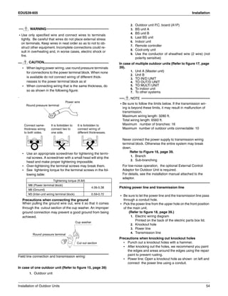 EDUS39-605 Installation
Installation of Outdoor Units 54
WARNING
• Use only specified wire and connect wires to terminals
tightly. Be careful that wires do not place external stress
on terminals. Keep wires in neat order so as to not to ob-
struct other equipment. Incomplete connections could re-
sult in overheating and, in worse cases, electric shock or
fire.
CAUTION
• When laying power wiring, use round pressure terminals
for connections to the power terminal block. When none
is available do not connect wiring of different thick-
nesses to the power terminal block as sl
• When connecting wiring that is the same thickness, do
so as shown in the following figure:
.
• Use an appropriate screwdriver for tightening the termi-
nal screws. A screwdriver with a small head will strip the
head and make proper tightening impossible.
• Over-tightening the terminal screws may break them.
• See tightening torque for the terminal screws in the fol-
lowing table:
Precautions when connecting the ground
When pulling the ground wire out, wire it so that it comes
through the cutout section of the cup washer. An improper
ground connection may prevent a good ground from being
achieved.
Field line connection and transmission wiring:
In case of one outdoor unit (Refer to figure 15, page 39)
1. Outdoor unit
2. Outdoor unit P.C. board (A1P)
3. BS unit A
4. BS unit B
5. Last BS unit
6. Indoor unit
7. Remote controller
8. Cool-only unit
9. Use the conductor of sheathed wire (2 wire) (not
polarity sensitive)
In case of multiple outdoor units (Refer to figure 17, page
39).
1. Unit A (Master unit)
2. Unit B
3. TO IN/D UNIT
4. TO OUT/D UNIT
5. TO MULTI UNIT
6. To indoor unit
7. To other systems
NOTE
• Be sure to follow the limits below. If the transmission wir-
ing is beyond these limits, it may result in malfunction of
transmission.
Maximum wiring length: 3280 ft.
Total wiring length: 6560 ft.
Maximum number of branches: 16
Maximum number of outdoor units connectable: 10
Never connect the power supply to transmission wiring
terminal block. Otherwise the entire system may break
down.
Refer to Figure 16, page 39.
1. Branch
2. Sub-branching
For low-noise operation, the optional External Control
Adaptor for Outdoor Unit is required.
For details, see the installation manual attached to the
adaptor.
Picking power line and transmission line
• Be sure to let the power line and the transmission line pass
through a conduit hole.
• Pick the power line from the upper hole on the front position
of the main unit.
(Refer to figure 18, page 39.)
1. Electric wiring diagram
Printed on the back of the electric parts box lid.
2. Knockout hole
3. Power line
4. Transmission line
Precautions when knocking out knockout holes
• Punch out a knockout holes with a hammer.
• After knocking out the holes, we recommend you paint
the edges and areas around the edges using the repair
paint to prevent rusting.
• Power line: Open a knockout hole as shown on left and
connect the power line using a conduit.
Tightening torque (ft.Ibf)
M8 (Power terminal block)
4.06-5.38
M8 (Ground)
M3 (Inter-unit wiring terminal block) 0.59-0.72
Connect same-
thickness wiring
to both sides.
Power wire
Round pressure terminal
It is forbidden to
connect two to
one side.
It is forbidden to
connect wiring of
different thicknesses.
Round pressure terminal
Cup washer
Cut out section
 