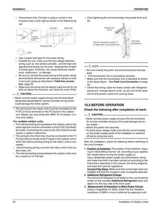 Installation EDUS39-605
55 Installation of Outdoor Units
• Transmission line: Connect it using a conduit in the
knockout hole on the right as shown in the following fig-
ure:
• Use a power-wire pipe for the power wiring.
• Outside the unit, make sure the low-voltage electrical
wiring, such as the remote controller, and the high-volt-
age electrical wiring, do not cross, keeping them at least
5 inches apart. Proximity can cause electrical interfer-
ence, malfunction, or damage.
• Be sure to connect the power wiring to the power wiring
terminal block and secure with acessory clamps so that
it not touch piping as described in Field line connec-
tion, page 53.
• Make sure the wiring and the electric parts box lid do not
stick up above the structure, and close the cover firmly.
CAUTION
• Never connect power supply wiring to the terminal block
designated specifically for remote controller wiring as this
could damage the entire system.
• The wiring from the indoor units must be connected to the
F1/F2 (In-Out) terminals on the PC board in the outdoor
unit. Always use vinyl cords with AWG 18-16 sheath, or 2-
core wire cables.
For multiple outdoor units:
• The interconnecting wiring between the outdoor units in the
same pipe line must be connected to the Q1/Q2 (Out Multi)
terminals. Connecting the wires to the (Out-Out) terminals
results in system malfunction.
• The wiring for the other lines must be connected to the F1/
F2 (Out-Out) terminals of the P-board in the outdoor unit to
which the interconnecting wiring for the indoor units is con-
nected.
• Interconnecting wiring runs from all indoor units to the out-
door base unit.
• The interconnecting wiring between the outdoor units must
be a maximum of 100 feet.
• Over-tightening the terminal screws may break them and
50.
NOTE
• Be sure to keep the power line and transmission line sep-
arate.
• The transmission line is not polarity sensitive.
• Make sure that the transmission line is clamped as shown
in the above figure. See Field Line Connection on page
53.
• Check that wiring does not make contact with refrigerant
piping and arrange electric wires so you can firmly close
the lid and prevent parts from coming loose.
10.3 BEFORE OPERATION
Check the following after completion of work:
CAUTION
• Never connect power supply wiring to the terminal block
for remote controller wiring as this could damage the en-
tire system.
• Attach the power wire securely.
• To avoid injury, always make sure that the circuit breaker
on the power supply panel of the installation is switched
off before doing any work.
After the installation, check the following before switching on
the circuit breaker:
1. Position of Switches: The position of the switches requir-
ing an initial setting must be set according to your applica-
tion needs before turning the power supply on.
Use a designated power supply and transmission wiring
and make sure that it has been carried out according to the
instructions described in this manual, the wiring diagrams
and local and national regulations.
Correct Pipe Sizes: Make sure that correct pipe sizes are
installed and that the insulation work is properly executed.
2. Additional Refrigerant Charge:
The amount of refrigerant to be added to the unit should be
written on the included [Additional Refrigerant] label, and
attach it to the rear side of the front cover.
3. Measurement of Insulation in Main Power Circuit:
Using a megatester for 500V, check that the insulation
resistance of 2MW or more is attained by applying a volt-
Burr
Knockout hole
Left side Right side
Lock nut
Conduit
mounting
plate
Conduit
Electric box
(A1P)
Use the accessory clamps (1)
to retain them to the electric box.
Vinyl tube
(Accessory)
 