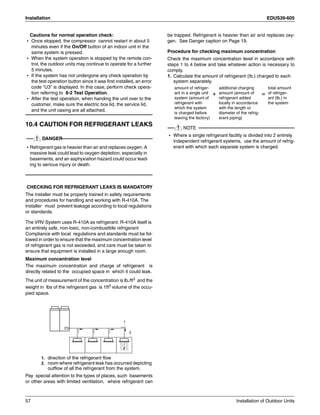 Installation EDUS39-605
57 Installation of Outdoor Units
Cautions for normal operation check:
• Once stopped, the compressor cannot restart in about 5
minutes even if the On/Off button of an indoor unit in the
same system is pressed.
• When the system operation is stopped by the remote con-
trol, the outdoor units may continue to operate for a further
5 minutes.
• If the system has not undergone any check operation by
the test operation button since it was first installed, an error
code “U3” is displayed. In this case, perform check opera-
tion referring to 8-2 Test Operation.
• After the test operation, when handing the unit over to the
customer, make sure the electric box lid, the service lid,
and the unit casing are all attached.
10.4 CAUTION FOR REFRIGERANT LEAKS
DANGER
• Refrigerant gas is heavier than air and replaces oxygen. A
massive leak could lead to oxygen depletion, especially in
basements, and an asphyxiation hazard could occur lead-
ing to serious injury or death.
CHECKING FOR REFRIGERANT LEAKS IS MANDATORY
The installer must be properly trained in safety requirements
and procedures for handling and working with R-410A. The
installer must prevent leakage according to local regulations
or standards.
The VRV System uses R-410A as refrigerant. R-410A itself is
an entirely safe, non-toxic, non-combustible refrigerant
Compliance with local regulations and standards must be fol-
lowed in order to ensure that the maximum concentration level
of refrigerant gas is not exceeded, and care must be taken to
ensure that equipment is installed in a large enough room.
Maximum concentration level
The maximum concentration and charge of refrigerant is
directly related to the occupied space in which it could leak.
The unit of measurement of the concentration is lb./ft3 and the
weight in lbs of the refrigerant gas is 1ft3 volume of the occu-
pied space.
1. direction of the refrigerant flow
2. room where refrigerant leak has occurred depicting
outflow of all the refrigerant from the system.
Pay special attention to the types of places, such basements
or other areas with limited ventilation, where refrigerant can
be trapped. Refrigerant is heavier than air and replaces oxy-
gen. See Danger caption on Page 19.
Procedure for checking maximum concentration
Check the maximum concentration level in accordance with
steps 1 to 4 below and take whatever action is necessary to
comply.
1. Calculate the amount of refrigerant (Ib.) charged to each
system separately.
NOTE
• Where a single refrigerant facility is divided into 2 entirely
independent refrigerant systems, use the amount of refrig-
erant with which each separate system is charged.

amount of refriger-
ant in a single unit
system (amount of
refrigerant with
which the system
is charged before
leaving the factory)
+
additional charging
amount (amount of
refrigerant added
locally in accordance
with the length or
diameter of the refrig-
erant piping)
=
total amount
of refriger-
ant (Ib.) in
the system
 