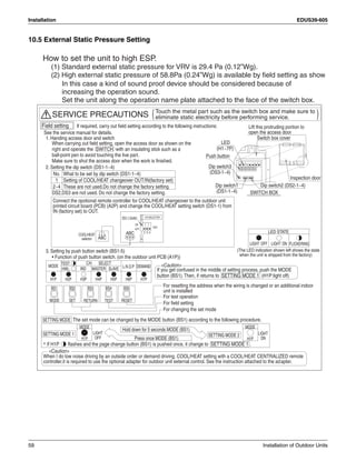 Installation EDUS39-605
59 Installation of Outdoor Units
10.5 External Static Pressure Setting
How to set the unit to high ESP.
(1) Standard external static pressure for VRV is 29.4 Pa (0.12”Wg).
(2) High external static pressure of 58.8Pa (0.24”Wg) is available by field setting as show
In this case a kind of sound proof device should be considered because of
increasing the operation sound.
Set the unit along the operation name plate attached to the face of the switch box.
)(Touch the metal part such as the switch box and make sure to
eliminate static electricity before performing service.
When carrying out field setting, open the access door as shown on the
right and operate the SWITCH with an insulating stick such as a
ball-point pen to avoid touching the live part.
Make sure to shut the access door when the work is finished.
DS2,DS3 are not used. Do not change the factory setting.
Press once MODE (BS1)
The set mode can be changed by the MODE button (BS1) according to the following procedure.
Hold down for 5 seconds MODE (BS1)
MODE
* If H1P flashes and the page change button (BS1) is pushed once, it change to SETTING MODE 1 .
H1P
MODE
SETTING MODE 1 SETTING MODE 2
ON
LIGHT
H1P
SETTING MODE
OFF
LIGHT
HWL:
MODE
TEST:
H3P
L.N.O.P DEMANDIND
H5PH4PH1P H6P H7PH2P
SLAVE
SELECTC/H
MASTER
Inspection door
Push button
Switch box cover
LED
Dip switch1
(DS1-1~4)
Dip switch2 (DS2-1~4)
Lift this protruding portion to
open the access door
Dip switch3
(DS3-1~4)
(H1~7P)
SWITCH BOX
Caution
If you get confused in the middle of setting process, push the MODE
button (BS1).Then, if returns to SETTING MODE 1 (H1P:light off)
When I do low noise driving by an outside order or demand driving, COOL/HEAT setting with a COOL/HEAT CENTRALIZED remote
controller,it is required to use the optional adapter for outdoor unit external control. See the instruction attached to the adapter.
Caution
Field setting
See the service manual for details.
If required, carry out field setting according to the following instructions:
SERVICE PRECAUTIONS
SET
BS4BS2
TEST RESETRETURN
BS5BS1
MODE
BS3
For changing the set mode
For field setting
For test operation
For resetting the address when the wiring is changed or an additional indoor
unit is installed
1. Handing access door and switch
2. Setting the dip switch (DS1-1~4)
3. Setting by push button switch (BS1-5)
Connect the opotional remote controller for COOL/HEAT changeover to the outdoor unit
printed circuit board (PCB) (A2P) and change the COOL/HEAT setting switch (DS1-1) from
IN (factory set) to OUT.
DS1
OFF
C/H SELECTOR
N
I
ABC
32
DS1-1 Switch
T
U
O
4
ON
COOL/HEAT
selector
ABC 1
• Function of push button switch. (on the outdoor unit PCB (A1P))
FLICKERING
LED STATE
OFFLIGHT ONLIGHT
(The LED indication shown left shows the state
when the unit is shipped from the factory)
No.
1
2~4
What to be set by dip switch (DS1-1~4)
Setting of COOL/HEAT changeover OUT/IN(factory set)
These are not used.Do not change the factory setting.
 