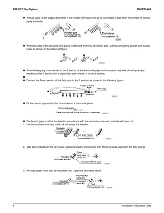 REFNET Pipe System EDUS39-605
8 Installation of Outdoor Units
Fit cap pipes to the surplus branches if the number of indoor units to be connected is less than the number of branch
pipes available.
When the size of the selected field piping is different from that of branch pipe cut the connecting section with a pipe
cutter as shown in the following figure:
When field piping is connected to the B section of the inlet/outlet pipe on the outdoor unit side of the liquid pipe
header,cut the B section with a pipe cutter and connect it to the A section.
Connect the flared section of the field pipe to the B section as shown in the following figure:
Fit the branch pipe so that the branch lies in a horizontal plane.
The branch pipe must be insulated in accordance with the instruction manual provided with each kit.
1. Use the insulator included in the kit to insulate the header.
2. Use tape included in the kit to seal supplied insulator joints along with those already applied to the field piping.
3. Any cap pipes must also be insulated and taped as described above.
 