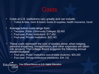 Costs Costs at U.S. institutions vary greatly and can include: Tuition & fees, room & board, books & supplies, health insurance, travel Average tuition costs range from: Two-year, Public Community Colleges: $2,402 Four-year, Public Institutions: $17,452 Four-year, Private Institutions: $25,143 These costs represent the cost of studies alone; when lodging, personal expenses, transportation, and other expenses are taken into account, The College Board suggests the following annual student budgets: Four-year, Public Institutions (out-of-state students): $25,200 Four-year, Private Institutions (residents): $34,132 