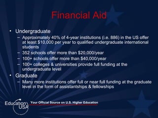 Financial Aid Undergraduate Approximately 40% of 4-year institutions (i.e. 886) in the US offer at least $10,000 per year to qualified undergraduate international students 352 schools offer more than $20,000/year 100+ schools offer more than $40,000/year 100+ colleges & universities provide full funding at the undergraduate level Graduate Many more institutions offer full or near full funding at the graduate level in the form of assistantships & fellowships 