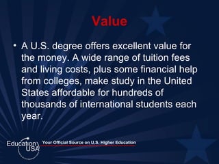 Value A U.S. degree offers excellent value for the money. A wide range of tuition fees and living costs, plus some financial help from colleges, make study in the United States affordable for hundreds of thousands of international students each year.  