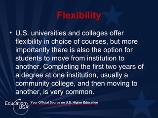 Flexibility U.S. universities and colleges offer flexibility in choice of courses, but more importantly there is also the option for students to move from institution to another. Completing the first two years of a degree at one institution, usually a community college, and then moving to another, is very common.  