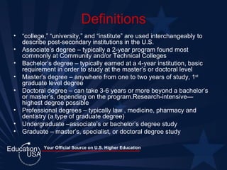 Definitions “ college,” “university,” and “institute” are used interchangeably to describe post-secondary institutions in the U.S. Associate’s degree – typically a 2-year program found most commonly at Community and/or Technical Colleges Bachelor’s degree – typically earned at a 4-year institution, basic requirement in order to study at the master’s or doctoral level Master’s degree – anywhere from one to two years of study, 1 st  graduate level degree Doctoral degree – can take 3-6 years or more beyond a bachelor’s or master’s, depending on the program.Research-intensive—highest degree possible Professional degrees – typically law , medicine, pharmacy and dentistry (a type of graduate degree) Undergraduate –associate’s or bachelor’s degree study Graduate – master’s, specialist, or doctoral degree study 
