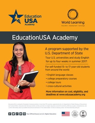 EducationUSA is a network of hundreds of advising centers in more than 170 countries, supported by the U.S. Department of State’s Bureau of Educational
and Cultural Affairs. EducationUSA Advising Centers actively promote U.S. higher education around the world by offering accurate, comprehensive, and
current information about accredited educational institutions in the United States. To find an advising center, visit EducationUSA.state.gov.
Your Official Source on U.S. Higher Education
EducationUSA Academy
For self-funded 15- to 17-year-old students
from around the world:
More information on cost, eligibility, and
deadlines at www.edusaacademy.org
• English language classes
• college preparatory courses
• college tours
• cross-cultural activities
A program supported by the
U.S. Department of State
Tour U.S. universities and study English
for up to four weeks in summer 2017!
................................................................................
 
