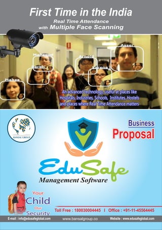 YourYour
ChildChild
OurOur
SecuritySecurity
Your
Child
Our
Security
YourYour
ChildChild
OurOur
SecuritySecurity
Your
Child
Our
Security
E-mail : info@edusafeglobal.com Website : www.edusafeglobal.com
Real Time Attendance
with iultiple Face Scanning
First Time in the India
An advanced technology, useful at places likeAn advanced technology, useful at places like
Hospitals, Industries, Schools, Institutes, HostelsHospitals, Industries, Schools, Institutes, Hostels
and places where Real Time Attendance mattersand places where Real Time Attendance matters
An advanced technology, useful at places like
Hospitals, Industries, Schools, Institutes, Hostels
and places where Real Time Attendance matters
Management Software
Toll Free : 180030004445 I Office : +91-11-45564445
BusinessBusinessBusiness
ProposalProposalProposalProposalProposalProposal
BusinessBusinessBusiness
www.bansalgroup.co
 