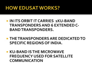  IN ITS ORBIT IT CARRIES 1KU-BAND
TRANSPONDERS AND 6 EXTENDED C-
BANDTRANSPONDERS.
 THETRANSPONDERS ARE DEDICATEDTO
SPECIFIC REGIONS OF INDIA.
 KU-BAND ISTHE MICROWAVE
FREQUENCY USED FOR SATELLITE
COMMUNICATION
 
