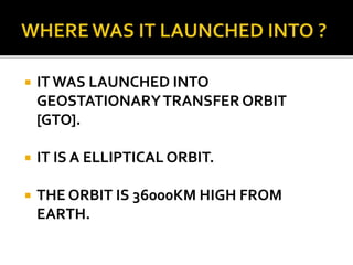  IT WAS LAUNCHED INTO
GEOSTATIONARYTRANSFER ORBIT
[GTO].
 IT IS A ELLIPTICAL ORBIT.
 THE ORBIT IS 36000KM HIGH FROM
EARTH.
 