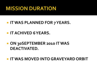  IT WAS PLANNED FOR 7YEARS.
 IT ACHIVED 6YEARS.
 ON 30SEPTEMBER 2010 IT WAS
DEACTIVATED.
 IT WAS MOVED INTO GRAVEYARD ORBIT
 
