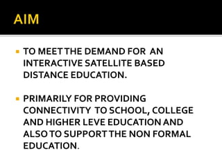  TO MEETTHE DEMAND FOR AN
INTERACTIVE SATELLITE BASED
DISTANCE EDUCATION.
 PRIMARILY FOR PROVIDING
CONNECTIVITY TO SCHOOL, COLLEGE
AND HIGHER LEVE EDUCATION AND
ALSOTO SUPPORTTHE NON FORMAL
EDUCATION.
 