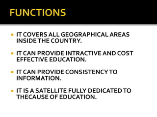  IT COVERS ALL GEOGRAPHICAL AREAS
INSIDETHE COUNTRY.
 IT CAN PROVIDE INTRACTIVE AND COST
EFFECTIVE EDUCATION.
 IT CAN PROVIDE CONSISTENCYTO
INFORMATION.
 IT IS A SATELLITE FULLY DEDICATEDTO
THECAUSE OF EDUCATION.
 