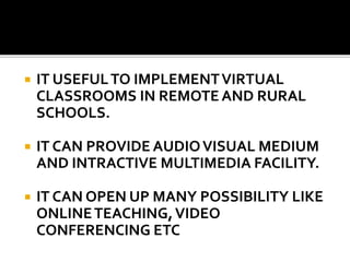  IT USEFULTO IMPLEMENTVIRTUAL
CLASSROOMS IN REMOTE AND RURAL
SCHOOLS.
 IT CAN PROVIDE AUDIOVISUAL MEDIUM
AND INTRACTIVE MULTIMEDIA FACILITY.
 IT CAN OPEN UP MANY POSSIBILITY LIKE
ONLINETEACHING,VIDEO
CONFERENCING ETC
 