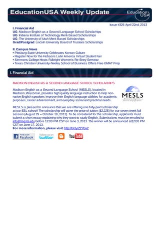 Issue #326 April 22nd, 2013
I. Financial Aid
UG: Madison English as a Second Language School Scholarhips
UG: Indiana Institute of Technology Merit-Based Scholarships
UG: The University of Utah Merit-Based Scholarships
Grad/Postgrad: Lincoln University Board of Trustees Scholarships
II. Campus News
• Pittsburg State University Celebrates Korean Culture
• Register Now for the Hobsons Latin America Virtual Student Fair
• Simmons College Hosts Fulbright Women's Re-Entry Seminar
• Texas Christian University-Neeley School of Business Offers Free GMAT Prep
MADISON ENGLISH AS A SECOND LANGUAGE SCHOOL SCHOLARHIPS
Madison English as a Second Language School (MESLS), located in
Madison, Wisconsin, provides high quality language instruction to help non-
native English speakers improve their English language abilities for academic
purposes, career advancement, and everyday social and practical needs.
MESLS is pleased to announce that we are offering one fully-paid scholarship
at our ESL school! The scholarship will cover the price of tuition ($2,225) for our seven week fall
session (August 29 – October 18, 2013). To be considered for the scholarship, applicants must
submit a short essay explaining why they want to study English. Submissions must be emailed to
info@mesls.edu before 12:00 PM CST on June 3, 2013. The winner will be announced at12:00 PM
CST on June 17, 2013.
For more information, please visit: http://bit.ly/Z2YGx2
 