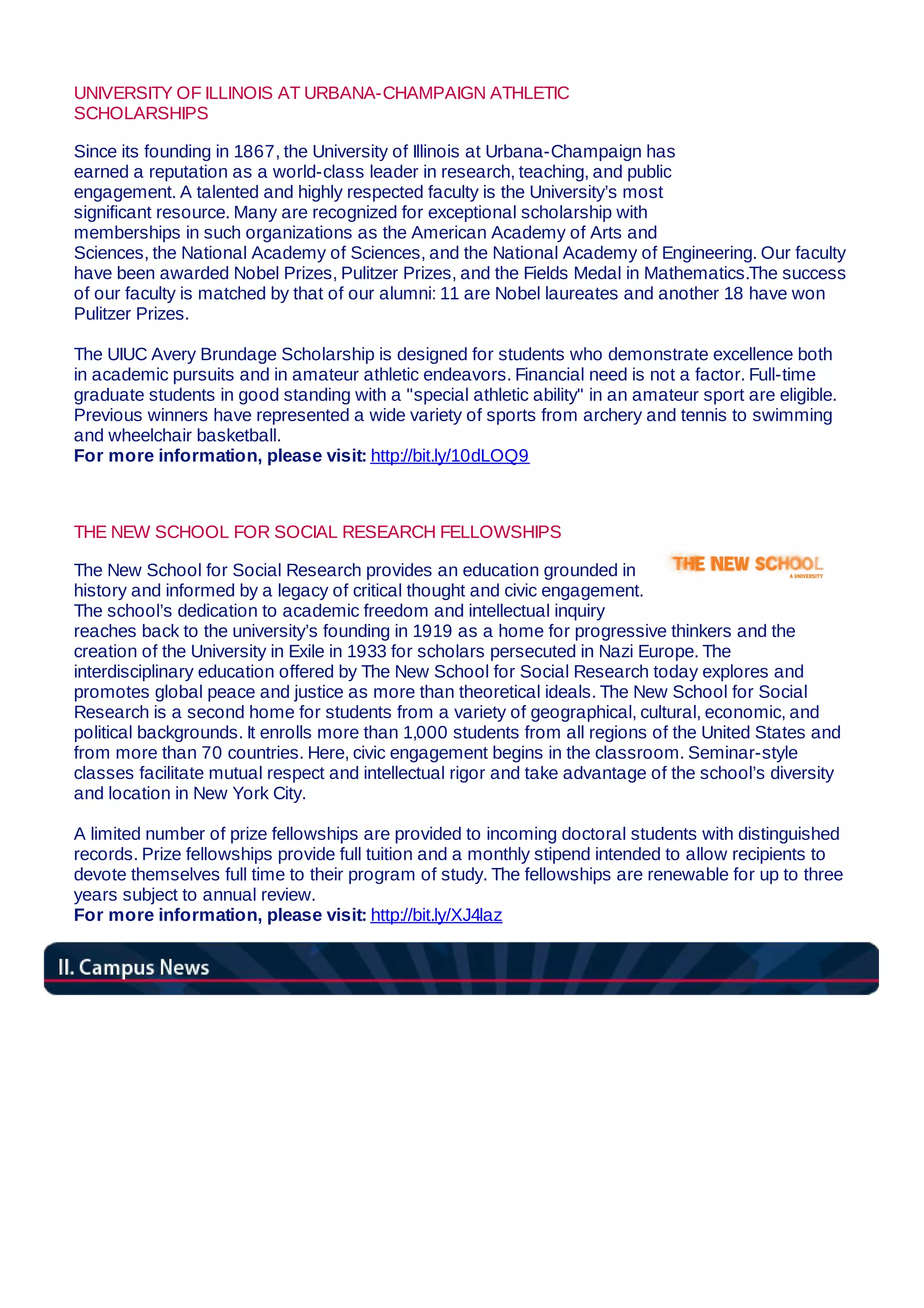 UNIVERSITY OF ILLINOIS AT URBANA-CHAMPAIGN ATHLETIC
SCHOLARSHIPS
Since its founding in 1867, the University of Illinois at Urbana-Champaign has
earned a reputation as a world-class leader in research, teaching, and public
engagement. A talented and highly respected faculty is the University’s most
significant resource. Many are recognized for exceptional scholarship with
memberships in such organizations as the American Academy of Arts and
Sciences, the National Academy of Sciences, and the National Academy of Engineering. Our faculty
have been awarded Nobel Prizes, Pulitzer Prizes, and the Fields Medal in Mathematics.The success
of our faculty is matched by that of our alumni: 11 are Nobel laureates and another 18 have won
Pulitzer Prizes.
The UIUC Avery Brundage Scholarship is designed for students who demonstrate excellence both
in academic pursuits and in amateur athletic endeavors. Financial need is not a factor. Full-time
graduate students in good standing with a "special athletic ability" in an amateur sport are eligible.
Previous winners have represented a wide variety of sports from archery and tennis to swimming
and wheelchair basketball.
For more information, please visit: http://bit.ly/10dLOQ9
THE NEW SCHOOL FOR SOCIAL RESEARCH FELLOWSHIPS
The New School for Social Research provides an education grounded in
history and informed by a legacy of critical thought and civic engagement.
The school’s dedication to academic freedom and intellectual inquiry
reaches back to the university’s founding in 1919 as a home for progressive thinkers and the
creation of the University in Exile in 1933 for scholars persecuted in Nazi Europe. The
interdisciplinary education offered by The New School for Social Research today explores and
promotes global peace and justice as more than theoretical ideals. The New School for Social
Research is a second home for students from a variety of geographical, cultural, economic, and
political backgrounds. It enrolls more than 1,000 students from all regions of the United States and
from more than 70 countries. Here, civic engagement begins in the classroom. Seminar-style
classes facilitate mutual respect and intellectual rigor and take advantage of the school’s diversity
and location in New York City.
A limited number of prize fellowships are provided to incoming doctoral students with distinguished
records. Prize fellowships provide full tuition and a monthly stipend intended to allow recipients to
devote themselves full time to their program of study. The fellowships are renewable for up to three
years subject to annual review.
For more information, please visit: http://bit.ly/XJ4laz
 