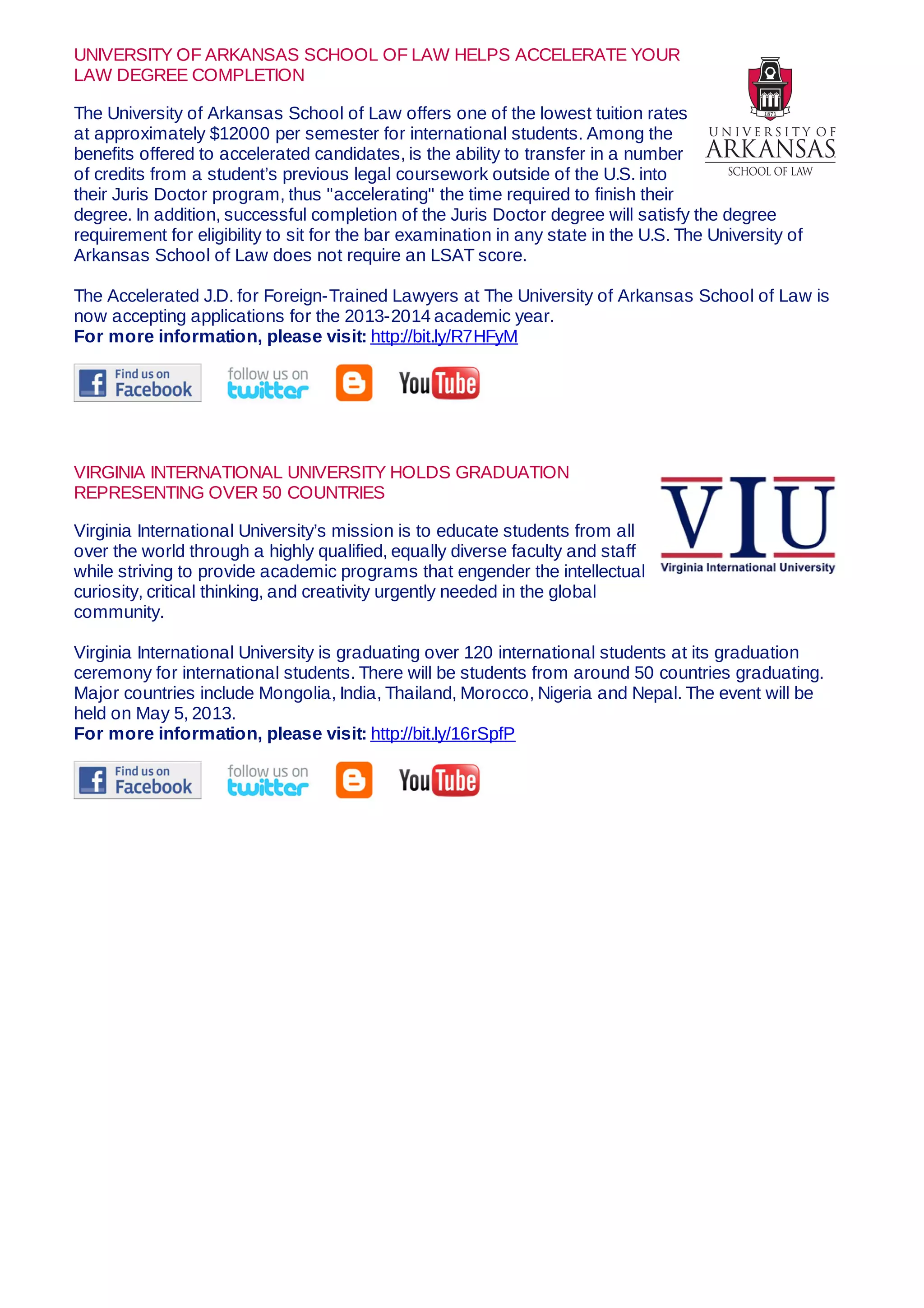 UNIVERSITY OF ARKANSAS SCHOOL OF LAW HELPS ACCELERATE YOUR
LAW DEGREE COMPLETION
The University of Arkansas School of Law offers one of the lowest tuition rates
at approximately $12000 per semester for international students. Among the
benefits offered to accelerated candidates, is the ability to transfer in a number
of credits from a student’s previous legal coursework outside of the U.S. into
their Juris Doctor program, thus "accelerating" the time required to finish their
degree. In addition, successful completion of the Juris Doctor degree will satisfy the degree
requirement for eligibility to sit for the bar examination in any state in the U.S. The University of
Arkansas School of Law does not require an LSAT score.
The Accelerated J.D. for Foreign-Trained Lawyers at The University of Arkansas School of Law is
now accepting applications for the 2013-2014 academic year.
For more information, please visit: http://bit.ly/R7HFyM
VIRGINIA INTERNATIONAL UNIVERSITY HOLDS GRADUATION
REPRESENTING OVER 50 COUNTRIES
Virginia International University’s mission is to educate students from all
over the world through a highly qualified, equally diverse faculty and staff
while striving to provide academic programs that engender the intellectual
curiosity, critical thinking, and creativity urgently needed in the global
community.
Virginia International University is graduating over 120 international students at its graduation
ceremony for international students. There will be students from around 50 countries graduating.
Major countries include Mongolia, India, Thailand, Morocco, Nigeria and Nepal. The event will be
held on May 5, 2013.
For more information, please visit: http://bit.ly/16rSpfP
 