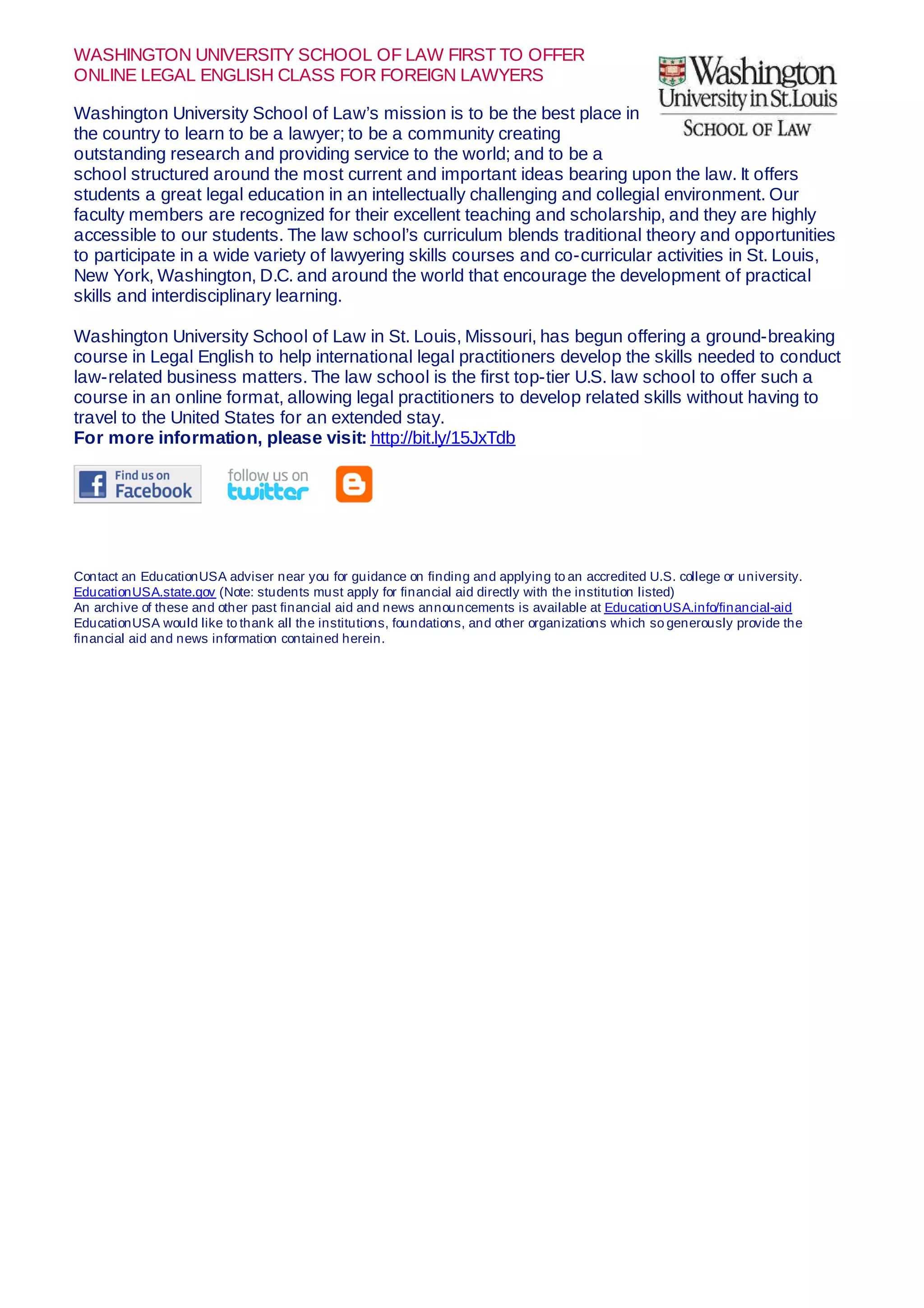 WASHINGTON UNIVERSITY SCHOOL OF LAW FIRST TO OFFER
ONLINE LEGAL ENGLISH CLASS FOR FOREIGN LAWYERS
Washington University School of Law’s mission is to be the best place in
the country to learn to be a lawyer; to be a community creating
outstanding research and providing service to the world; and to be a
school structured around the most current and important ideas bearing upon the law. It offers
students a great legal education in an intellectually challenging and collegial environment. Our
faculty members are recognized for their excellent teaching and scholarship, and they are highly
accessible to our students. The law school’s curriculum blends traditional theory and opportunities
to participate in a wide variety of lawyering skills courses and co-curricular activities in St. Louis,
New York, Washington, D.C. and around the world that encourage the development of practical
skills and interdisciplinary learning.
Washington University School of Law in St. Louis, Missouri, has begun offering a ground-breaking
course in Legal English to help international legal practitioners develop the skills needed to conduct
law-related business matters. The law school is the first top-tier U.S. law school to offer such a
course in an online format, allowing legal practitioners to develop related skills without having to
travel to the United States for an extended stay.
For more information, please visit: http://bit.ly/15JxTdb
Contact an EducationUSA adviser near you for guidance on finding and applying to an accredited U.S. college or university.
EducationUSA.state.gov (Note: students must apply for financial aid directly with the institution listed)
An archive of these and other past financial aid and news announcements is available at EducationUSA.info/financial-aid
EducationUSA would like to thank all the institutions, foundations, and other organizations which so generously provide the
financial aid and news information contained herein.
 