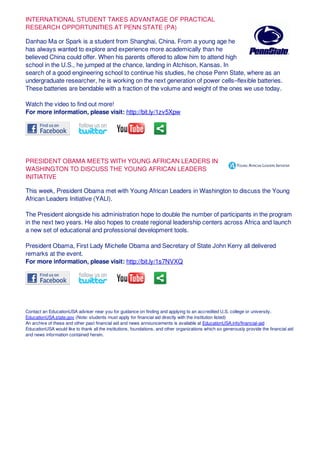 INTERNATIONAL STUDENT TAKES ADVANTAGE OF PRACTICAL
RESEARCH OPPORTUNITIES AT PENN STATE (PA)
Danhao Ma or Spark is a student from Shanghai, China. From a young age he
has always wanted to explore and experience more academically than he
believed China could offer. When his parents offered to allow him to attend high
school in the U.S., he jumped at the chance, landing in Atchison, Kansas. In
search of a good engineering school to continue his studies, he chose Penn State, where as an
undergraduate researcher, he is working on the next generation of power cells–flexible batteries.
These batteries are bendable with a fraction of the volume and weight of the ones we use today.
Watch the video to find out more!
For more information, please visit: http://bit.ly/1zv5Xpw
PRESIDENT OBAMA MEETS WITH YOUNG AFRICAN LEADERS IN
WASHINGTON TO DISCUSS THE YOUNG AFRICAN LEADERS
INITIATIVE
This week, President Obama met with Young African Leaders in Washington to discuss the Young
African Leaders Initiative (YALI).
The President alongside his administration hope to double the number of participants in the program
in the next two years. He also hopes to create regional leadership centers across Africa and launch
a new set of educational and professional development tools.
President Obama, First Lady Michelle Obama and Secretary of State John Kerry all delivered
remarks at the event.
For more information, please visit: http://bit.ly/1s7NVXQ
Contact an EducationUSA adviser near you for guidance on finding and applying to an accredited U.S. college or university.
EducationUSA.state.gov (Note: students must apply for financial aid directly with the institution listed)
An archive of these and other past financial aid and news announcements is available at EducationUSA.info/financial-aid
EducationUSA would like to thank all the institutions, foundations, and other organizations which so generously provide the financial aid
and news information contained herein.
 