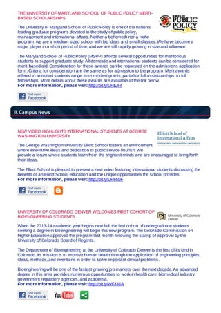 THE UNIVERSITY OF MARYLAND SCHOOL OF PUBLIC POLICY MERIT-
BASED SCHOLARSHIPS
The University of Maryland School of Public Policy is one of the nation's
leading graduate programs devoted to the study of public policy,
management and international affairs. Neither a behemoth nor a niche
program, we are a medium sized school with big ideas and small classes. We have become a
major player in a short period of time, and we are still rapidly growing in size and influence.
The Maryland School of Public Policy (MSPP) affords several opportunities for meritorious
students to support graduate study. All domestic and international students can be considered for
merit-based aid. Consideration for these awards can be requested on the admissions application
form. Criteria for consideration are the same as for admission to the program. Merit awards
offered to admitted students range from modest grants, partial or full assistantships, to full
fellowships. More details about these awards are available at the link below.
For more information, please visit: http://bit.ly/UREJFr
NEW VIDEO HIGHLIGHTS INTERNATIONAL STUDENTS AT GEORGE
WASHINGTON UNIVERSITY
The George Washington University Elliott School fosters an environment
where innovative ideas and dedication to public service flourish. We
provide a forum where students learn from the brightest minds and are encouraged to bring forth
their ideas.
The Elliott School is pleased to present a new video featuring international students discussing the
benefits of an Elliott School education and the unique opportunities the school provides.
For more information, please visit: http://bit.ly/URFNJF
UNIVERSITY OF COLORADO DENVER WELCOMES FIRST COHORT OF
BIOENGINEERING STUDENTS
When the 2013-14 academic year begins next fall, the first cohort of undergraduate students
seeking a degree in bioengineering will begin this new program. The Colorado Commission on
Higher Education approved the program last month following the stamp of approval by the
University of Colorado Board of Regents.
The Department of Bioengineering at the University of Colorado Denver is the first of its kind in
Colorado. Its mission is to improve human health through the application of engineering principles,
ideas, methods, and inventions in order to solve important clinical problems.
Bioengineering will be one of the fastest growing job markets over the next decade. An advanced
degree in this area provides numerous opportunities to work in health care, biomedical industry,
government regulatory agencies, and academia.
For more information, please visit: http://bit.ly/WFJ38A
 