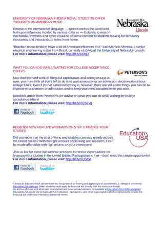 UNIVERSITY OF NEBRASKA INTERNATIONAL STUDENTS OFFER
THOUGHTS ON AMERICAN MUSIC
If music is the international language — spread across the world and
built upon influences molded by various cultures — it stands to reason
that familiar rhythms and tones could be of some comfort to students looking for familiarity
thousands and thousands of miles from home.
“Brazilian music tends to have a lot of American influences in it,” said Marcelo Moreira, a senior
electrical engineering major from Brazil, currently studying at the University of Nebraska-Lincoln.
For more information, please visit: http://bit.ly/URIqLl
WHAT YOU CAN DO WHILE WAITING FOR COLLEGE ACCEPTANCE
OFFERS
Now that the hard work of filling out applications and writing essays is
over, you may think all that's left to do is to wait anxiously for an admission decision about your
college future. Even if you've turned everything in, however, there are still some things you can do to
improve your chances of admission, and to keep your mind occupied while you wait.
Read this article from Peterson's for advice on what you can do while waiting for college
acceptance letters!
For more information, please visit: http://bit.ly/VQS7vg
REGISTER NOW FOR LIVE WEBINARS ON STEP 3: FINANCE YOUR
STUDIES
Did you know that the cost of living and studying can vary greatly across
the United States? With the right amount of planning and research, it can
be made affordable with high returns on your investment!
Join us live for these live webinar sessions to receive expert advice on
financing your studies in the United States. Participation is free – don’t miss this unique opportunity!
For more information, please visit: http://bit.ly/VQSt5d
Contact an EducationUSA adviser near you for guidance on finding and applying to an accredited U.S. college or university.
EducationUSA.state.gov (Note: students must apply for financial aid directly with the institution listed)
An archive of these and other past financial aid and news announcements is available at EducationUSA.info/financial-aid
EducationUSA would like to thank all the institutions, foundations, and other organizations which so generously provide the
financial aid and news information contained herein.
 