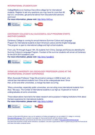 INTERNATIONAL STUDENTS DAY
CollegeWeekLive is hosting a free online college fair for international
students. Register to ask any questions you may have for more than 80
top U.S. universities, get personal advice from EducationUSA advisors
and more!
For more information, please visit: http://bit.ly/1thEzuy
CENTENARY COLLEGE'S (NJ) SUCCESSFUL SCLP PROGRAM STARTS
ANOTHER SUMMER
Centenary College is running its annual intensive Summer Culture and Language
Program for international students to learn American culture and the English language.
This program is open to international college and high school students.
From July 7th through August 14th, 55 students from China, Georgia and Korea are attending the
Summer Culture & Language Program. Fourteen of the summer students will remain at Centenary
for the 2014-2015 academic year.
For more information, please visit: http://bit.ly/1pwqBzC
SYRACUSE UNIVERSITY (NY) SOCIOLOGY PROFESSOR LOOKS AT THE
INTERNATIONAL STUDENT EXPERIENCE
When Associate Professor Yingyi Ma arrived on campus in 2006 to teach, she
noticed few international students from China at the undergraduate level. Since
then, at SU and other universities, a change has been occurring.
“Many universities, especially public universities, are recruiting more international students from
Asia,” Ma says. The number of international students is as high as 10 percent or more of
undergraduates at some universities.
Those observations have led to her latest research and a purpose in helping institutions think about
the best experience for international students.
For more information, please visit: http://bit.ly/1z3H6Jf
Contact an EducationUSA adviser near you for guidance on finding and applying to an accredited U.S. college or university.
EducationUSA.state.gov (Note: students must apply for financial aid directly with the institution listed)
An archive of these and other past financial aid and news announcements is available at EducationUSA.info/financial-aid
EducationUSA would like to thank all the institutions, foundations, and other organizations which so generously provide the financial aid
and news information contained herein.
 