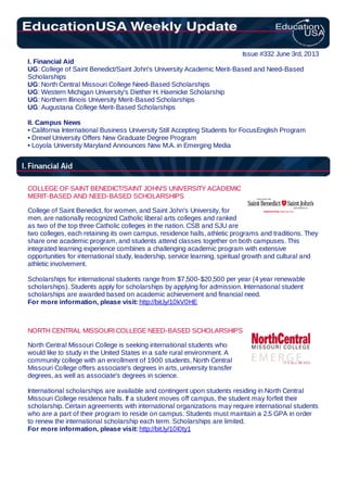 Issue #332 June 3rd, 2013
I. Financial Aid
UG: College of Saint Benedict/Saint John's University Academic Merit-Based and Need-Based
Scholarships
UG: North Central Missouri College Need-Based Scholarships
UG: Western Michigan University's Diether H. Haenicke Scholarship
UG: Northern Illinois University Merit-Based Scholarships
UG: Augustana College Merit-Based Scholarships
II. Campus News
• California International Business University Still Accepting Students for FocusEnglish Program
• Drexel University Offers New Graduate Degree Program
• Loyola University Maryland Announces New M.A. in Emerging Media
COLLEGE OF SAINT BENEDICT/SAINT JOHN'S UNIVERSITY ACADEMIC
MERIT-BASED AND NEED-BASED SCHOLARSHIPS
College of Saint Benedict, for women, and Saint John's University, for
men, are nationally recognized Catholic liberal arts colleges and ranked
as two of the top three Catholic colleges in the nation. CSB and SJU are
two colleges, each retaining its own campus, residence halls, athletic programs and traditions. They
share one academic program, and students attend classes together on both campuses. This
integrated learning experience combines a challenging academic program with extensive
opportunities for international study, leadership, service learning, spiritual growth and cultural and
athletic involvement.
Scholarships for international students range from $7,500-$20,500 per year (4 year renewable
scholarships). Students apply for scholarships by applying for admission. International student
scholarships are awarded based on academic achievement and financial need.
For more information, please visit: http://bit.ly/10kV0HE
NORTH CENTRAL MISSOURI COLLEGE NEED-BASED SCHOLARSHIPS
North Central Missouri College is seeking international students who
would like to study in the United States in a safe rural environment. A
community college with an enrollment of 1900 students, North Central
Missouri College offers associate's degrees in arts, university transfer
degrees, as well as associate's degrees in science.
International scholarships are available and contingent upon students residing in North Central
Missouri College residence halls. If a student moves off campus, the student may forfeit their
scholarship. Certain agreements with international organizations may require international students
who are a part of their program to reside on campus. Students must maintain a 2.5 GPA in order
to renew the international scholarship each term. Scholarships are limited.
For more information, please visit: http://bit.ly/10l0ty1
 