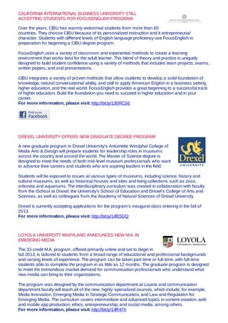 CALIFORNIA INTERNATIONAL BUSINESS UNIVERSITY STILL
ACCEPTING STUDENTS FOR FOCUSENGLISH PROGRAM
Over the years, CIBU has warmly welcomed students from more than 80
countries. They choose CIBU because of its personalized instruction and it entrepreneurial
character. Students with different levels of English language proficiency use FocusEnglish in
preparation for beginning a CIBU degree program.
FocusEnglish uses a variety of classroom and experiential methods to create a learning
environment that works best for the adult learner. This blend of theory and practice is uniquely
designed to build student confidence using a variety of methods that includes team projects, exams,
written papers, and oral presentations.
CIBU integrates a variety of proven methods that allow students to develop a solid foundation of
knowledge, natural conversational ability, and skill to apply American English in a business setting,
higher education, and the real world. FocusEnglish provides a great beginning to a successful track
of higher education. Build the foundation you need to succeed in higher education and in your
career.
For more information, please visit: http://bit.ly/130RCS6
DREXEL UNIVERSITY OFFERS NEW GRADUATE DEGREE PROGRAM
A new graduate program in Drexel University’s Antoinette Westphal College of
Media Arts & Design will prepare students for leadership roles in museums
across the country and around the world. The Master of Science degree is
designed to meet the needs of both mid-level museum professionals who want
to advance their careers and students who are aspiring leaders in the field.
Students will be exposed to issues at various types of museums, including science, history and
cultural museums, as well as historical houses and sites and living collections such as zoos,
arboreta and aquariums. The interdisciplinary curriculum was created in collaboration with faculty
from the iSchool at Drexel, the University’s School of Education and Drexel’s College of Arts and
Sciences, as well as colleagues from the Academy of Natural Sciences of Drexel University.
Drexel is currently accepting applications for the program’s inaugural class entering in the fall of
2013.
For more information, please visit: http://bit.ly/14fE5DQ
LOYOLA UNIVERSITY MARYLAND ANNOUNCES NEW M.A. IN
EMERGING MEDIA
The 33-credit M.A. program, offered primarily online and set to begin in
fall 2013, is tailored to students from a broad range of educational and professional backgrounds
and varying levels of experience. The program can be taken part-time or full-time, with full-time
students able to complete the program in as little as 12 months. The graduate program is designed
to meet the tremendous market demand for communication professionals who understand what
new media can bring to their organizations.
The program was designed by the communication department at Loyola and communication
department faculty will teach all of the new, highly-specialized courses, which include, for example,
Media Innovation, Emerging Media in Strategic Communication, and Law and Regulation for
Emerging Media. The curriculum covers intermediate and advanced topics in content creation, web
and mobile app production, ethics, entrepreneurship, and social media, among others.
For more information, please visit: http://bit.ly/14fF47h
 