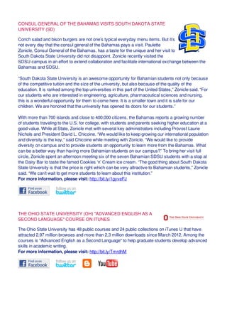 CONSUL GENERAL OF THE BAHAMAS VISITS SOUTH DAKOTA STATE
UNIVERSITY (SD)
Conch salad and bison burgers are not one’s typical everyday menu items. But it’s
not every day that the consul general of the Bahamas pays a visit. Paulette
Zonicle, Consul General of the Bahamas, has a taste for the unique and her visit to
South Dakota State University did not disappoint. Zonicle recently visited the
SDSU campus in an effort to extend collaboration and facilitate international exchange between the
Bahamas and SDSU.
“South Dakota State University is an awesome opportunity for Bahamian students not only because
of the competitive tuition and the size of the university, but also because of the quality of the
education. It is ranked among the top universities in this part of the United States,” Zonicle said. “For
our students who are interested in engineering, agriculture, pharmaceutical sciences and nursing,
this is a wonderful opportunity for them to come here. It is a smaller town and it is safe for our
children. We are honored that the university has opened its doors for our students.”
With more than 700 islands and close to 400,000 citizens, the Bahamas reports a growing number
of students traveling to the U.S. for college, with students and parents seeking higher education at a
good value. While at State, Zonicle met with several key administrators including Provost Laurie
Nichols and President David L. Chicoine. “We would like to keep growing our international population
and diversity is the key,” said Chicoine while meeting with Zonicle. “We would like to provide
diversity on campus and to provide students an opportunity to learn more from the Bahamas. What
can be a better way than having more Bahamian students on our campus?” To bring her visit full
circle, Zonicle spent an afternoon meeting six of the seven Bahamian SDSU students with a stop at
the Dairy Bar to taste the famed Cookies ‘n’ Cream ice cream. “The good thing about South Dakota
State University is that the price is right which can be very attractive to Bahamian students,” Zonicle
said. “We can’t wait to get more students to learn about this institution.”
For more information, please visit: http://bit.ly/1gyveFJ
THE OHIO STATE UNIVERSITY (OH) "ADVANCED ENGLISH AS A
SECOND LANGUAGE" COURSE ON ITUNES
The Ohio State University has 48 public courses and 24 public collections on iTunes U that have
attracted 2.97 million browses and more than 2.3 million downloads since March 2012. Among the
courses is "Advanced English as a Second Language" to help graduate students develop advanced
skills in academic writing.
For more information, please visit: http://bit.ly/TmrdhM
 