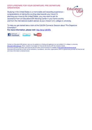 STEP 5-PREPARE FOR YOUR DEPARTURE: PRE-DEPARTURE
ORIENTATION
Studying in the United States is a memorable and rewarding experience—
congratulations on taking this exciting step towards your future! In
planning your move to the United States, you may want to ask for
assistance from an EducationUSA Advising Center in your home country
and from the international student adviser at your chosen U.S. college or university.
To help you get started take a look at this EdUSA Connects Session about "Pre-Departure
Orientation":
For more information, please visit: http://bit.ly/1jtK4Rk
Contact an EducationUSA adviser near you for guidance on finding and applying to an accredited U.S. college or university.
EducationUSA.state.gov (Note: students must apply for financial aid directly with the institution listed)
An archive of these and other past financial aid and news announcements is available at EducationUSA.info/financial-aid
EducationUSA would like to thank all the institutions, foundations, and other organizations which so generously provide the financial aid
and news information contained herein.
 