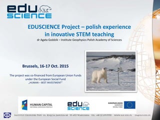 EDUSCIENCE Project – polish experience
in inovative STEM teaching
dr Agata Goździk – Institute Geophysics Polish Academy of Sciences
Brussels, 16-17 Oct. 2015
The project was co-financed from European Union Funds
under the European Social Fund
„HUMAN – BEST INVESTMENT”
 