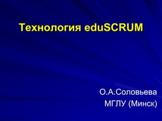 Технология eduSCRUM
О.А.Соловьева
МГЛУ (Минск)
 