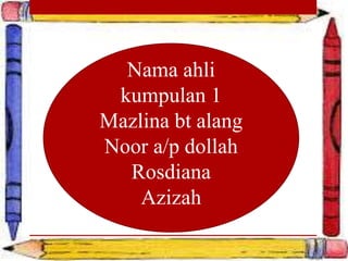 Nama ahli 
kumpulan 1 
Mazlina bt alang 
Noor a/p dollah 
Rosdiana 
Azizah 
 