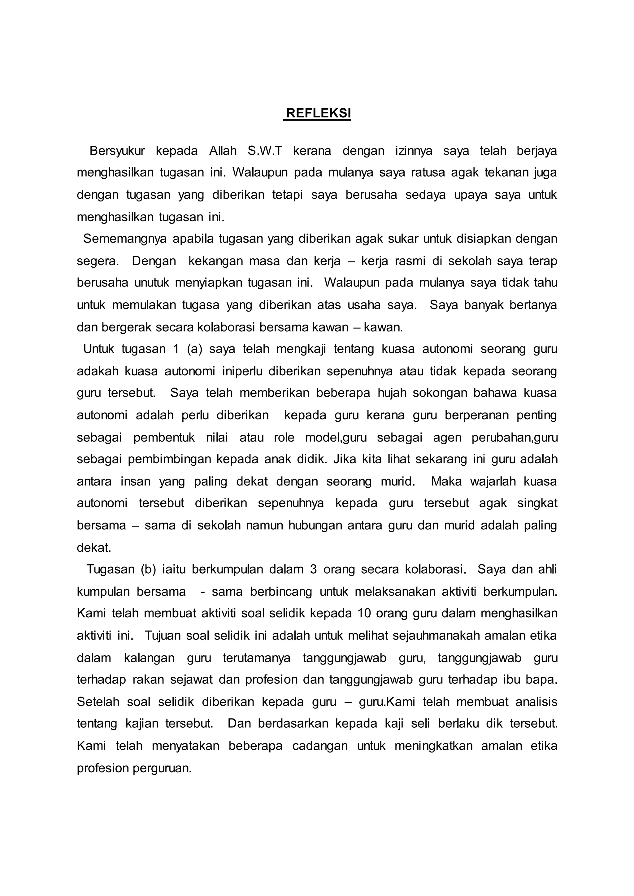 REFLEKSI
Bersyukur kepada Allah S.W.T kerana dengan izinnya saya telah berjaya
menghasilkan tugasan ini. Walaupun pada mulanya saya ratusa agak tekanan juga
dengan tugasan yang diberikan tetapi saya berusaha sedaya upaya saya untuk
menghasilkan tugasan ini.
Sememangnya apabila tugasan yang diberikan agak sukar untuk disiapkan dengan
segera. Dengan kekangan masa dan kerja – kerja rasmi di sekolah saya terap
berusaha unutuk menyiapkan tugasan ini. Walaupun pada mulanya saya tidak tahu
untuk memulakan tugasa yang diberikan atas usaha saya. Saya banyak bertanya
dan bergerak secara kolaborasi bersama kawan – kawan.
Untuk tugasan 1 (a) saya telah mengkaji tentang kuasa autonomi seorang guru
adakah kuasa autonomi iniperlu diberikan sepenuhnya atau tidak kepada seorang
guru tersebut. Saya telah memberikan beberapa hujah sokongan bahawa kuasa
autonomi adalah perlu diberikan kepada guru kerana guru berperanan penting
sebagai pembentuk nilai atau role model,guru sebagai agen perubahan,guru
sebagai pembimbingan kepada anak didik. Jika kita lihat sekarang ini guru adalah
antara insan yang paling dekat dengan seorang murid. Maka wajarlah kuasa
autonomi tersebut diberikan sepenuhnya kepada guru tersebut agak singkat
bersama – sama di sekolah namun hubungan antara guru dan murid adalah paling
dekat.
Tugasan (b) iaitu berkumpulan dalam 3 orang secara kolaborasi. Saya dan ahli
kumpulan bersama - sama berbincang untuk melaksanakan aktiviti berkumpulan.
Kami telah membuat aktiviti soal selidik kepada 10 orang guru dalam menghasilkan
aktiviti ini. Tujuan soal selidik ini adalah untuk melihat sejauhmanakah amalan etika
dalam kalangan guru terutamanya tanggungjawab guru, tanggungjawab guru
terhadap rakan sejawat dan profesion dan tanggungjawab guru terhadap ibu bapa.
Setelah soal selidik diberikan kepada guru – guru.Kami telah membuat analisis
tentang kajian tersebut. Dan berdasarkan kepada kaji seli berlaku dik tersebut.
Kami telah menyatakan beberapa cadangan untuk meningkatkan amalan etika
profesion perguruan.
 