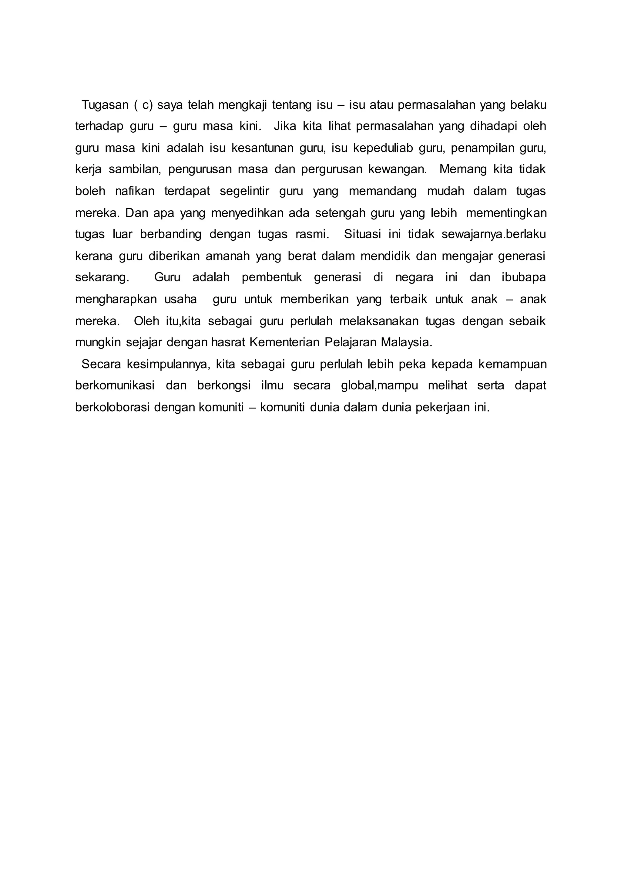 Tugasan ( c) saya telah mengkaji tentang isu – isu atau permasalahan yang belaku
terhadap guru – guru masa kini. Jika kita lihat permasalahan yang dihadapi oleh
guru masa kini adalah isu kesantunan guru, isu kepeduliab guru, penampilan guru,
kerja sambilan, pengurusan masa dan pergurusan kewangan. Memang kita tidak
boleh nafikan terdapat segelintir guru yang memandang mudah dalam tugas
mereka. Dan apa yang menyedihkan ada setengah guru yang lebih mementingkan
tugas luar berbanding dengan tugas rasmi. Situasi ini tidak sewajarnya.berlaku
kerana guru diberikan amanah yang berat dalam mendidik dan mengajar generasi
sekarang. Guru adalah pembentuk generasi di negara ini dan ibubapa
mengharapkan usaha guru untuk memberikan yang terbaik untuk anak – anak
mereka. Oleh itu,kita sebagai guru perlulah melaksanakan tugas dengan sebaik
mungkin sejajar dengan hasrat Kementerian Pelajaran Malaysia.
Secara kesimpulannya, kita sebagai guru perlulah lebih peka kepada kemampuan
berkomunikasi dan berkongsi ilmu secara global,mampu melihat serta dapat
berkoloborasi dengan komuniti – komuniti dunia dalam dunia pekerjaan ini.
 