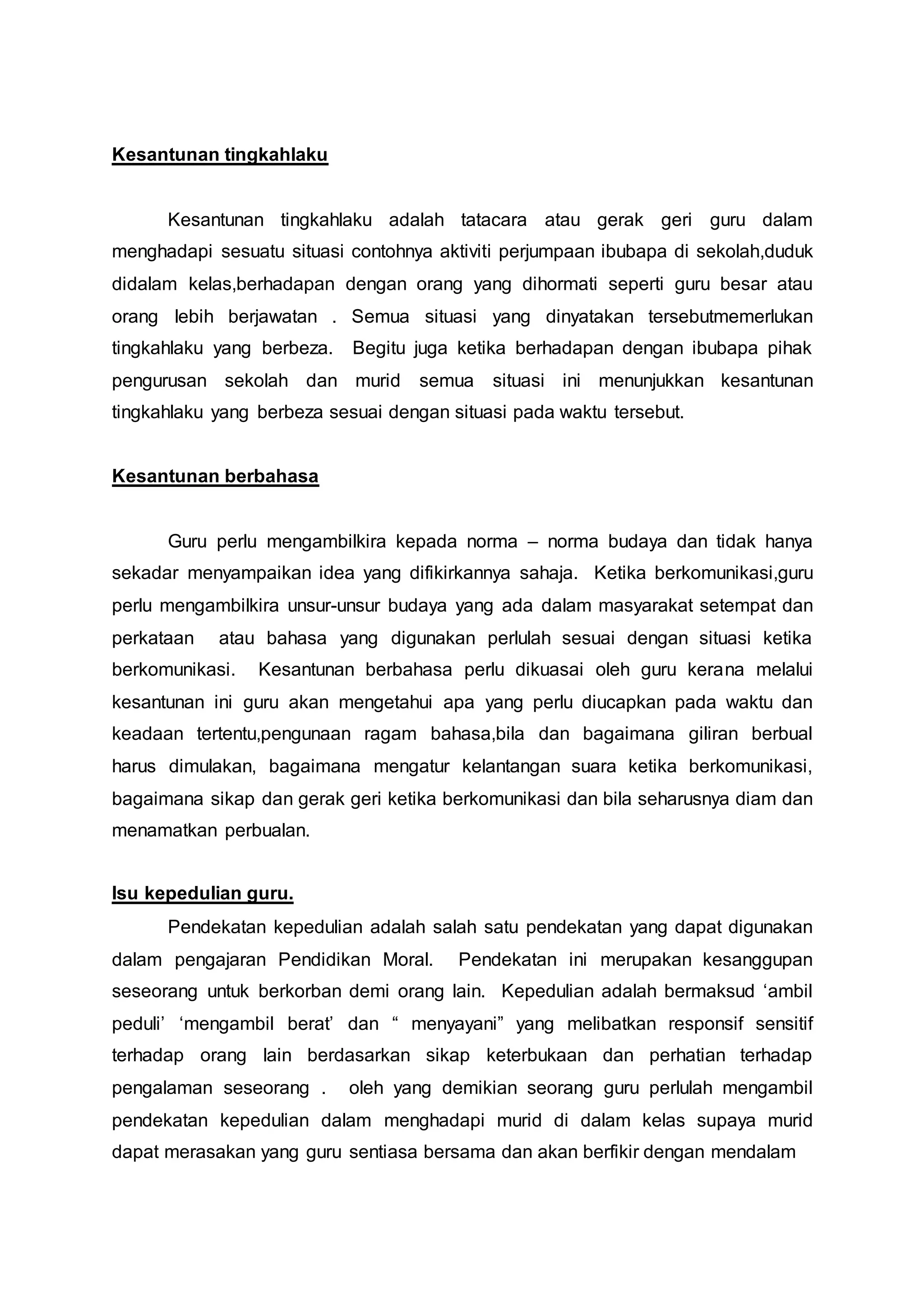Kesantunan tingkahlaku
Kesantunan tingkahlaku adalah tatacara atau gerak geri guru dalam
menghadapi sesuatu situasi contohnya aktiviti perjumpaan ibubapa di sekolah,duduk
didalam kelas,berhadapan dengan orang yang dihormati seperti guru besar atau
orang lebih berjawatan . Semua situasi yang dinyatakan tersebutmemerlukan
tingkahlaku yang berbeza. Begitu juga ketika berhadapan dengan ibubapa pihak
pengurusan sekolah dan murid semua situasi ini menunjukkan kesantunan
tingkahlaku yang berbeza sesuai dengan situasi pada waktu tersebut.
Kesantunan berbahasa
Guru perlu mengambilkira kepada norma – norma budaya dan tidak hanya
sekadar menyampaikan idea yang difikirkannya sahaja. Ketika berkomunikasi,guru
perlu mengambilkira unsur-unsur budaya yang ada dalam masyarakat setempat dan
perkataan atau bahasa yang digunakan perlulah sesuai dengan situasi ketika
berkomunikasi. Kesantunan berbahasa perlu dikuasai oleh guru kerana melalui
kesantunan ini guru akan mengetahui apa yang perlu diucapkan pada waktu dan
keadaan tertentu,pengunaan ragam bahasa,bila dan bagaimana giliran berbual
harus dimulakan, bagaimana mengatur kelantangan suara ketika berkomunikasi,
bagaimana sikap dan gerak geri ketika berkomunikasi dan bila seharusnya diam dan
menamatkan perbualan.
Isu kepedulian guru.
Pendekatan kepedulian adalah salah satu pendekatan yang dapat digunakan
dalam pengajaran Pendidikan Moral. Pendekatan ini merupakan kesanggupan
seseorang untuk berkorban demi orang lain. Kepedulian adalah bermaksud ‘ambil
peduli’ ‘mengambil berat’ dan “ menyayani” yang melibatkan responsif sensitif
terhadap orang lain berdasarkan sikap keterbukaan dan perhatian terhadap
pengalaman seseorang . oleh yang demikian seorang guru perlulah mengambil
pendekatan kepedulian dalam menghadapi murid di dalam kelas supaya murid
dapat merasakan yang guru sentiasa bersama dan akan berfikir dengan mendalam
 