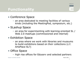 Functionality Conference Space an area dedicated to meeting facilities of various kinds (including the MeetingPod, symposium, etc.) SLashup Space an area for experimenting with learning-oriented SL / Web 2.0 mashups (commissioned and internal) Exhibition Space an area where we work with libraries and museums to build exhibitions based on their collections (c.f. ArtsPlace SL?) Office Space high rise offices for Eduserv and selected partners