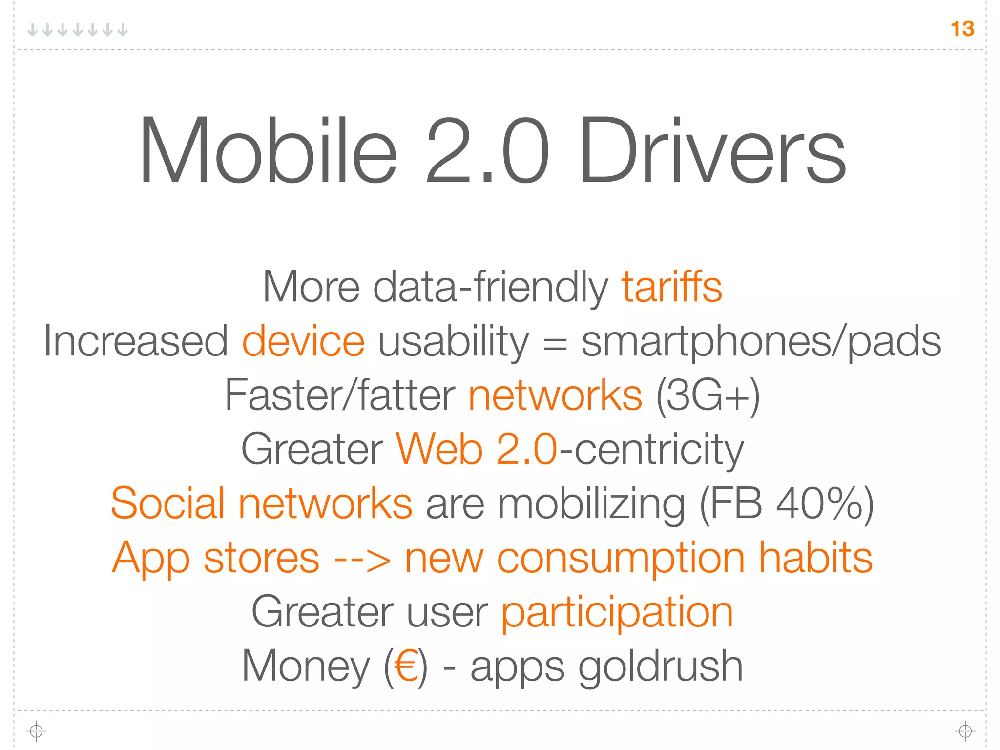 13




    Mobile 2.0 Drivers
            More data-friendly tariffs
Increased device usability = smartphones/pads
          Faster/fatter networks (3G+)
           Greater Web 2.0-centricity
    Social networks are mobilizing (FB 40%)
    App stores --> new consumption habits
            Greater user participation
           Money (€) - apps goldrush
 