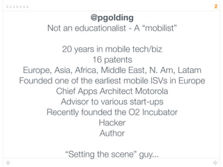 2

                 @pgolding
       Not an educationalist - A “mobilist”

           20 years in mobile tech/biz
                    16 patents
 Europe, Asia, Africa, Middle East, N. Am, Latam
Founded one of the earliest mobile ISVs in Europe
         Chief Apps Architect Motorola
          Advisor to various start-ups
      Recently founded the O2 Incubator
                      Hacker
                      Author

            “Setting the scene” guy...
 
